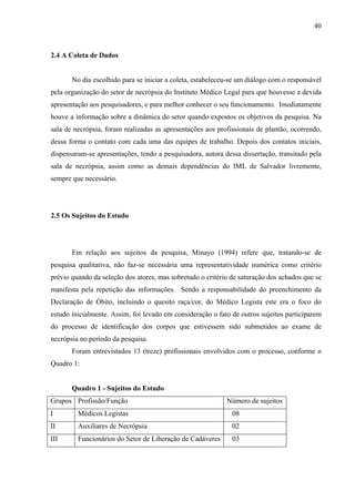 40 
2.4 A Coleta de Dados 
No dia escolhido para se iniciar a coleta, estabeleceu-se um diálogo com o responsável 
pela organização do setor de necrópsia do Instituto Médico Legal para que houvesse a devida 
apresentação aos pesquisadores, e para melhor conhecer o seu funcionamento. Imediatamente 
houve a informação sobre a dinâmica do setor quando expostos os objetivos da pesquisa. Na 
sala de necrópsia, foram realizadas as apresentações aos profissionais de plantão, ocorrendo, 
dessa forma o contato com cada uma das equipes de trabalho. Depois dos contatos iniciais, 
dispensaram-se apresentações, tendo a pesquisadora, autora dessa dissertação, transitado pela 
sala de necrópsia, assim como as demais dependências do IML de Salvador livremente, 
sempre que necessário. 
2.5 Os Sujeitos do Estudo 
Em relação aos sujeitos da pesquisa, Minayo (1994) refere que, tratando-se de 
pesquisa qualitativa, não faz-se necessária uma representatividade numérica como critério 
prévio quando da seleção dos atores, mas sobretudo o critério de saturação dos achados que se 
manifesta pela repetição das informações. Sendo a responsabilidade do preenchimento da 
Declaração de Óbito, incluindo o quesito raça/cor, do Médico Legista este era o foco do 
estudo inicialmente. Assim, foi levado em consideração o fato de outros sujeitos participarem 
do processo de identificação dos corpos que estivessem sido submetidos ao exame de 
necrópsia no período da pesquisa. 
Foram entrevistados 13 (treze) profissionais envolvidos com o processo, conforme o 
Quadro 1: 
Quadro 1 - Sujeitos do Estudo 
Grupos Profissão/Função Número de sujeitos 
I Médicos Legistas 08 
II Auxiliares de Necrópsia 02 
III Funcionários do Setor de Liberação de Cadáveres 03 
 