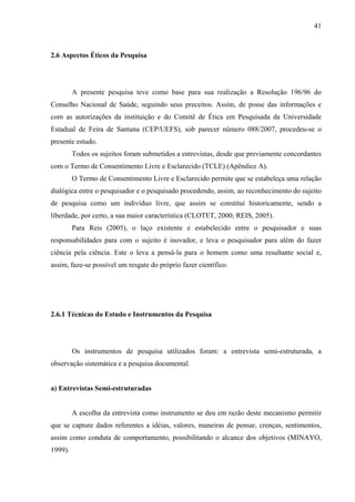 41 
2.6 Aspectos Éticos da Pesquisa 
A presente pesquisa teve como base para sua realização a Resolução 196/96 do 
Conselho Nacional de Saúde, seguindo seus preceitos. Assim, de posse das informações e 
com as autorizações da instituição e do Comitê de Ética em Pesquisada da Universidade 
Estadual de Feira de Santana (CEP/UEFS), sob parecer número 088/2007, procedeu-se o 
presente estudo. 
Todos os sujeitos foram submetidos a entrevistas, desde que previamente concordantes 
com o Termo de Consentimento Livre e Esclarecido (TCLE) (Apêndice A). 
O Termo de Consentimento Livre e Esclarecido permite que se estabeleça uma relação 
dialógica entre o pesquisador e o pesquisado procedendo, assim, ao reconhecimento do sujeito 
de pesquisa como um indivíduo livre, que assim se constitui historicamente, sendo a 
liberdade, por certo, a sua maior característica (CLOTET, 2000; REIS, 2005). 
Para Reis (2005), o laço existente e estabelecido entre o pesquisador e suas 
responsabilidades para com o sujeito é inovador, e leva o pesquisador para além do fazer 
ciência pela ciência. Este o leva a pensá-la para o homem como uma resultante social e, 
assim, faze-se possível um resgate do próprio fazer científico. 
2.6.1 Técnicas do Estudo e Instrumentos da Pesquisa 
Os instrumentos de pesquisa utilizados foram: a entrevista semi-estruturada, a 
observação sistemática e a pesquisa documental. 
a) Entrevistas Semi-estruturadas 
A escolha da entrevista como instrumento se deu em razão deste mecanismo permitir 
que se capture dados referentes a idéias, valores, maneiras de pensar, crenças, sentimentos, 
assim como conduta de comportamento, possibilitando o alcance dos objetivos (MINAYO, 
1999). 
 