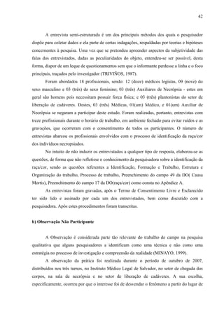 42 
A entrevista semi-estruturada é um dos principais métodos dos quais o pesquisador 
dispõe para coletar dados e ela parte de certas indagações, respaldadas por teorias e hipóteses 
concernentes à pesquisa. Uma vez que se pretendeu apreender aspectos da subjetividade das 
falas dos entrevistados, dadas as peculiaridades do objeto, entendeu-se ser possível, desta 
forma, dispor de um leque de questionamentos sem que o informante perdesse a linha e o foco 
principais, traçados pelo investigador (TRIVIÑOS, 1987). 
Foram abordados 18 profissionais, sendo: 12 (doze) médicos legistas, 09 (nove) do 
sexo masculino e 03 (três) do sexo feminino; 03 (três) Auxiliares de Necrópsia - estes em 
geral são homens pois necessitam possuir forca física; e 03 (três) plantonistas do setor de 
liberação de cadáveres. Destes, 03 (três) Médicas, 01(um) Médico, e 01(um) Auxiliar de 
Necrópsia se negaram a participar deste estudo. Foram realizadas, portanto, entrevistas com 
treze profissionais durante o horário de trabalho, em ambiente fechado para evitar ruídos e as 
gravações, que ocorreram com o consentimento de todos os participantes. O número de 
entrevistas abarcou os profissionais envolvidos com o processo de identificação da raça/cor 
dos indivíduos necropsiados. 
No intuito de não induzir os entrevistados a qualquer tipo de resposta, elaborou-se as 
questões, de forma que não refletisse o conhecimento da pesquisadora sobre a identificação da 
raça/cor, sendo as questões referentes a Identificação, Formação e Trabalho, Estrutura e 
Organização do trabalho, Processo de trabalho, Preenchimento do campo 49 da DO( Causa 
Mortis), Preenchimento do campo 17 da DO(raça/cor) como consta no Apêndice A. 
As entrevistas foram gravadas, após o Termo de Consentimento Livre e Esclarecido 
ter sido lido e assinado por cada um dos entrevistados, bem como discutido com a 
pesquisadora. Após estes procedimentos foram transcritas. 
b) Observação Não Participante 
A Observação é considerada parte tão relevante do trabalho de campo na pesquisa 
qualitativa que alguns pesquisadores a identificam como uma técnica e não como uma 
estratégia no processo de investigação e compreensão da realidade (MINAYO, 1999). 
A observação da prática foi realizada durante o período de outubro de 2007, 
distribuídos nos três turnos, no Instituto Médico Legal de Salvador, no setor de chegada dos 
corpos, na sala de necrópsia e no setor de liberação de cadáveres. A sua escolha, 
especificamente, ocorreu por que o interesse foi de desvendar o fenômeno a partir do lugar de 
 