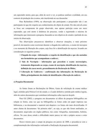 43 
um espectador atento, para que, além de ouvir e ver, se pudesse analisar a realidade, em seu 
contexto de produção dos eventos, não interferindo no seu desenrolar. 
Para Richardson (1989), na observação não participante o pesquisador não é um 
participante no que diz respeito aos conhecimentos do objeto de estudo. Ele não está ali como 
se fosse um componente do grupo observado, mas apenas participa como um mero 
espectador, que está atento à dinâmica do processo, vendo e registrando o máximo de 
informações que interessem a pesquisa, baseando-se nos objetivos do estudo e partindo do seu 
roteiro de observação. 
Nas observações procurou-se identificar e observar situações, o mais próximo 
possível, da maneira como ocorreram durante a chegada dos cadáveres, o exame de necropsia 
e no momento da liberação dos corpos, cujo foco foi a identificação da raça/cor, levando em 
consideração os seguintes pontos: 
1 Chegada do corpo - informações a respeito da identificação e que são anotadas 
nos formulários que acompanham o cadáver; 
2 Sala de Necrópsia - informações que precedem o exame necroscópico, 
tratamento dispensado ao corpo, exame de necrópsia, identificação da raça/cor, 
definição da causa mortis, preenchimento da Declaração de Óbito; 
3 Liberação de Cadáveres - confirmação das informações da Declaração de 
Óbito, principalmente dos dados de identificação e liberação do cadáver. 
c) Pesquisa Documental 
As fontes foram as Declarações de Óbitos, Guias de solicitação de exame médico 
legal, emitidos pela Polícia Civil do estado, e o Laudo definitivo emitido pelo médico legista, 
além de outros documentos que continham informações sobre raça/cor da pele. 
Para Gil (2002), a pesquisa em documentos só difere da pesquisa bibliográfica em 
relação às fontes, uma vez que na bibliográfica as fontes estão em papel impresso nas 
bibliotecas, e na documental o material está disperso e as fontes são mais diversificadas. O 
autor chama de documentos “de primeira mão”, ou seja, os que não foram analisados, os 
documentos arquivados em órgãos públicos, tais como: fotografias, memorandos, boletins, 
ofícios. No caso desse estudo a dificuldade maior parece ter sido o próprio acesso a estes 
documentos. 
Houve retorno para o campo da pesquisa em janeiro de 2008, e procedeu-se com a 
complementação das informações realizando a finalização da pesquisa documental. 
 