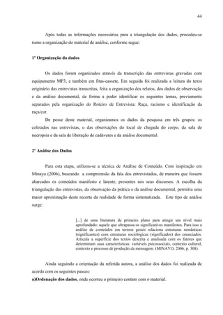 44 
Após todas as informações necessárias para a triangulação dos dados, procedeu-se 
rumo a organização do material de análise, conforme segue: 
1º Organização do dados 
Os dados foram organizados através da transcrição das entrevistas gravadas com 
equipamento MP3, e também em fitas-cassete. Em seguida foi realizada a leitura do texto 
originário das entrevistas transcritas, feita a organização dos relatos, dos dados de observação 
e da análise documental, de forma a poder identificar os seguintes temas, previamente 
separados pela organização do Roteiro de Entrevista: Raça, racismo e identificação da 
raça/cor. 
De posse deste material, organizamos os dados da pesquisa em três grupos: os 
coletados nas entrevistas, o das observações do local de chegada do corpo, da sala de 
necropsia e da sala de liberação de cadáveres e da análise documental. 
2º Análise dos Dados 
Para esta etapa, utilizou-se a técnica de Análise de Conteúdo. Com inspiração em 
Minayo (2006), buscando a compreensão da fala dos entrevistados, de maneira que fossem 
abarcados os conteúdos manifesto e latente, presentes nos seus discursos. A escolha da 
triangulação das entrevistas, da observação da prática e da análise documental, permitiu uma 
maior aproximação deste recorte da realidade de forma sistematizada. Este tipo de análise 
surge: 
[...] de uma literatura de primeiro plano para atingir um nível mais 
aprofundado: aquele que ultrapassa os significativos manifestos. Para isso a 
análise de conteúdos em termos gerais relaciona estruturas semânticas 
(significantes) com estruturas sociológicas (significados) dos enunciados. 
Articula a superfície dos textos descrita e analisada com os fatores que 
determinam suas características: variáveis psicossociais, contexto cultural, 
contexto e processo de produção da mensagem. (MINAYO, 2006, p. 308). 
Ainda seguindo a orientação da referida autora, a análise dos dados foi realizada de 
acordo com os seguintes passos: 
a)Ordenação dos dados, onde ocorreu o primeiro contato com o material. 
 