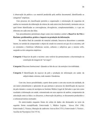 46 
à observação da prática e ao material produzido pela análise documental, identificando as 
categorias6 empíricas. 
Este processo de classificação permitiu a organização e estruturação de esquemas de 
análise no momento da elaboração da síntese de cada entrevista (horizontal), momento este no 
qual foram identificadas as convergências, divergências, complementaridades, e o que era 
diferente em cada uma das falas. 
Tais procedimentos permitiram eleger como eixo temático central a Raça/Cor da Pele e 
Racismo: problemática, prática e impacto na produção da informação. 
Na análise final do conteúdo do material coletado, buscou-se descortinar o conteúdo 
latente, no sentido de compreender o objeto de estudo no contexto em que ele se encontra, sob 
as constantes e históricas influências sociais, culturais e subjetivas que o mesmo sofre, 
surgindo as três categorias empíricas: 
Categoria 1 Raça/cor da pele e racismo: uma variável de pertencimento e discriminação na 
construção da imagem do “ser negro”. 
Categoria 2 Racismo Institucional - Quando se fala da cor: da restrição à invisibilidade. 
Categoria 3 Identificação da raça/cor da pele e produção de informação em saúde: da 
subjetividade a técnica, todo mundo é faioderma. 
Com isto, houve possibilidade, a partir deste ponto e com este recorte da realidade, de 
um maior entendimento e apreensão do que permeia o processo de identificação da raça/cor 
da pele durante o exame de necrópsia no Instituto Médico Legal de Salvador e que tem como 
resultado a informação em saúde, sistematizada em seus aspectos de análise, componentes da 
articulação entre as falas e os discursos, a observação da prática, os documentos produzidos e 
o referencial teórico norteador. 
Os entrevistados enquanto fontes de coleta de dados são destacados no texto da 
seguinte forma exemplificada: Entrevistado 1, Médico Legista, leia-se (Ent 1/M); 
Entrevistado 2, Técnico, liberação de cadáveres: leia-se:(Ent 2/T/L); Entrevistado 3, Técnico , 
Auxiliar de Necrópsia:( Ent 3/T/A). 
 