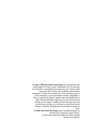 À Lúcia e Hélio dos Santos (meus pais) por constituírem uma 
família negra. Por todo o amor e dedicação a ela. Por tudo que 
me ensinaram, e me perdoem por aquilo que, por ventura, tenha 
esquecido. Pelos valores que me foram calorosamente 
mostrados e só por eles sou quem sou. Pelos princípios que me 
foram ensinados e que me permitiram manter a dignidade, a 
ética e a postura de respeito, quando tudo mais desmorona ao 
redor. Pela possibilidade ímpar que tive de crescer em uma 
família, de ser amada e cuidada e de perceber que este é um 
caminho possível para nós, ainda que as estatísticas tentem 
mostrar o contrário. Obrigada por me permitirem chegar até 
aqui. 
À Onirê Onã Walê dos Santos, amor incondicional, por me 
mostrar que é necessário seguir adiante. 
A cada corpo negro que tombou de forma violenta 
durante sua trajetória. 
 