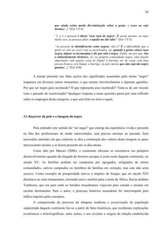 50 
que ainda existe muita discriminação sobre a gente. s vezes eu vejo 
mesmo[...]”(Ent 1/T/A) 
“[...] é o pessoal é direto ‘essa raça de negro’. É assim mesmo, eu ouço 
muito isso, as pessoas falar, e aquilo me dói sabe?”(Ent 7/T/A) 
“As pessoas se identificarem como negras, não é? É a dificuldade que a 
gente vê, isto as vezes com os periciandos, né, quando a gente coloca raça 
negra, alguns se incomodam e diz que não é negro. Então, até por que, isto 
é eminentemente histórico, né, na própria comunidade negra, uma fração 
importante, tem aquela coisa de limpar a barriga, né, de casar com uma 
pessoa branca, pra limpar a barriga, ou pelo menos que não seja tão negro 
quanto[...]”(Ent 8/M). 
A tensão presente nas falas acerca dos significados assumidos pelo termo “negro” 
reaparece em diversos outros momentos, o que remete inevitavelmente a algumas questões: 
Por que ser negro gera incômodo? O que representa esse incômodo? Trata-se de um vínculo 
com o passado de escravização? Qualquer resposta a essas questões passa por uma reflexão 
sobre os empregos desta categoria, o que será feito no item a seguir. 
3.1 Raça/cor da pele e a imagem do negro 
Para entender este sentido de “ser negro” que emerge da experiência vivida e presente 
na fala dos profissionais de saúde entrevistados, será preciso retornar ao passado. Será 
necessário entender em que contexto se deu a construção dos valores desta imagem os quais 
atravessaram séculos e se fazem presente até os dias atuais. 
Como dito por Maestri (2006), o continente africano se encontrava em próspero 
desenvolvimento quando da chegada do homem europeu à costa oeste daquele continente, no 
século XV. As famílias podiam ser compostas por agregados, refugiados de outras 
comunidades, cativos comprados ou membros de famílias em extinção, mas este não seria 
escravo. Como exemplo de prosperidade tem-se o império de Songaí, que no século XVI 
dominava as rotas transarianas, enviando ouro e marfim para o norte da África. Havia também 
Tombuctu, que era para onde os letrados muçulmanos viajavam para estudar e ensinar em 
escolas alcoranistas. Para o autor, o processo histórico ascendente foi interrompido pelo 
tráfico imposto pelos europeus. 
A compreensão do processo da diáspora moderna e escravização da população 
seqüestrada daquele continente faz-se a partir de fatos históricos, que receberam explicações 
econômicas e historiográficas, entre outras, e nos revelam a origem da relação estabelecida 
 