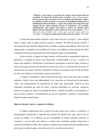 52 
“Primeiro a raça negra se concentra nos extratos menos favorecidos da 
sociedade. Os negros são maioria entre os pobres, entre os despossuídos, 
entre as pessoas que tem menos acesso a condições de educação e saúde e 
as condições sociais em geral, e as causas de mortalidade também não se 
distribuem de forma aleatória (...) Aqui como a maior parte das mortes que 
chegam são por causas violentas, da pra ver claramente.... Por exemplo, 
atropelamento: todo mundo está exposto a morrer no trânsito, agora 
alguns morrem atropelados e outros dentro do carro outros dentro. E isto é 
algo que está associado com o local que a pessoa ocupa dentro da 
sociedade(...) Os negros ocupam mais o lado de fora do veículo.”(Ent 9/M). 
As falas dos entrevistados remetem a uma visão crítica do “ser negro”, e uma reflexão 
sobre o “lugar” onde os negros nascem, crescem e morrem. “Do lado de fora do veiculo” é 
uma expressão que demonstra despossessão, exclusão, enquanto conseqüência. Mas será essa 
despossessão o resultado de um problema de classe, um problema exclusivamente de ordem 
econômica? O peso da racialização não é absolutamente algo a ser subestimado. 
Se por um lado, a imagem do negro remete, na fala descrita, a pensamentos negativos, 
pejorativos, a imagem do branco esta relacionada a superioridade e ao que é positivo. O 
branco aqui também é identificado e localizado no contraponto ao local do negro. Embora se 
espere que negros morram mais do lado de fora do carro, pois e o local que devem ocupar, ou 
morram mais por causas violentas, fatalmente os brancos só poderão estar do lado de dentro 
do carro, que também é o local onde se espera encontrá-los. 
A imagem consolidada e aqui reconhecida do negro surge como mais que um dado 
estatístico. Ocorre como uma representação viva, consciente ou inconsciente da percepção, 
visão e do comportamento do profissional de saúde aqui entrevistado. Trata-se de uma 
elaboração construída por meio de mitos, vivências individuais ou coletivas, complexos 
positivos ou negativos, além da construção histórica e cultural que habita o seu imaginário e 
guia as ações, a prática, o reconhecimento do que já é esperado e, portanto, a naturalização 
daquela imagem naquele lugar. 
Raça/cor da pele e morte: o espaço da violência 
A relação estabelecida entre a raça/cor da pele negra com a morte, a violência e a 
marginalidade inicialmente se apresenta de maneira tão explicita que cega, como a luz na 
caverna de Platão. As evidências de que mortalidade no Brasil aumenta conforme se 
“escurece” a cor da pele, não apenas se tornam mais luminosas quando observamos o 
processo de trabalho no IML, mas revelam as sombras que escamoteiam uma realidade muito 
pior do que se poderia supor, a desvelar outro mito: o da democracia racial. 
 