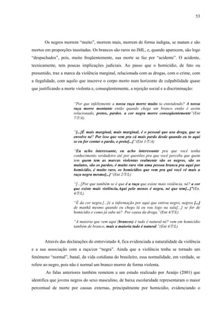 53 
Os negros morrem “muito”, morrem mais, morrem de forma indigna, se matam e são 
mortos em proporções inusitadas. Os brancos são raros no IML, e, quando aparecem, são logo 
“despachados”, pois, muito freqüentemente, sua morte se faz por “acidente”. O acidente, 
tecnicamente, tem poucas implicações judiciais. Ao passo que o homicídio, de fato ou 
presumido, traz a marca da violência marginal, relacionada com as drogas, com o crime, com 
a ilegalidade, com aquilo que inscreve o corpo morto num horizonte de culpabilidade quase 
que justificando a morte violenta e, conseqüentemente, a rejeição social e a discriminação: 
“Por que infelizmente a nossa raça morre muito ta entendendo? A nossa 
raça morre montante então quando chega um branco então é assim 
relacionado, pretos, pardos, a cor negra morre conseqüentemente”(Ent 
7/T/A). 
“[...]É mais marginal, mais marginal, é o pessoal que usa droga, que se 
envolve né? Por isso que vem pra cá mais pardo desde quando eu to aqui 
se eu for contar o pardo, o preto[...]”(Ent 1/T/A) 
“Eu acho interessante, eu acho interessante pra que você tenha 
conhecimento verdadeiro até por questões pra que você perceba que quem 
tem quem tem as marcas violentas realmente são os negros, são os 
mulatos, são os pardos, é muito raro vim uma pessoa branca pra aqui por 
homicídio, é muito raro, os homicídios que vem pra qui você vê mais a 
raça negra mesmo[...]”(Ent 2/T/L) 
“[...]Por que também se é que é a raça que existe mais violência, né? a cor 
que existe mais violência.Aqui pelo menos é negra, né que tem[...]”(En. 
4/T/L) 
“É da cor negra.[...]é a informação por aqui que entrou negro, negros [...] 
de manhã mesmo quando eu chego lá eu vou logo na sala[...] se for de 
homicídio e como já sabe né? Por causa da droga.”(Ent 4/T/L) 
“A maioria que vem aqui (brancos) é tudo é natural né? vem em homicídio 
também de branco, mais a maioria tudo é natural.”(Ent 4/T/L) 
Através das declarações do entrevistado 4, fica evidenciada a naturalidade da violência 
e a sua associação com a raça/cor “negra”. Ainda que a violência tenha se tornado um 
fenômeno “normal”, banal, da vida cotidiana do brasileiro, essa normalidade, em verdade, se 
refere ao negro, pois não é normal um branco morrer de forma violenta. 
As falas anteriores também remetem a um estudo realizado por Araújo (2001) que 
identifica que jovens negros do sexo masculino, de baixa escolaridade representaram o maior 
percentual de morte por causas externas, principalmente por homicídio, evidenciando o 
 