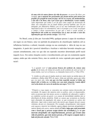 55 
de uma série de outros fatores da vida da pessoa e eu posso lhe dizer, por 
exemplo, que a maioria dos periciandos que foram mortos pelo menos por 
projétil, por projétil de arma de fogo, são de cor escura, são melanoderma, 
e isto não é de Deus, não é por acaso que a distribuição é neste sentido. 
Acho importante que tenha a cor da pele como campo da declaração de 
óbito, nós colocamos isto no laudo médico pericial também, que vai pro 
delegado, pro Ministério Público, por aí vai, mas lembrando assim que a 
importância não é só colorimétrica, não é só porque a cor é esta, ou porque 
o cabelo é desta característica ou por que o nariz é assim assado, a 
importância não acaba na característica em si, mas em todo o resto das 
informações que ela carreia consigo.”(Ent 9/M) 
No Brasil, como já dito por Azevedo(1990), qualquer pessoa é capaz de reconhecer 
um negro ou um branco, uma vez partindo da perspectiva de classificação implícita sob as 
influências histórica e cultural, trazendo consigo na sua construção a idéia de raça no seu 
imaginário. A partir daí é possível identificar e localizar o indivíduo havendo situações que 
causam estranhamento, uma vez que não era esperado encontrar determinado perfil racial 
naquele locus. Em outras situações ocorre o reconhecimento, por que era exatamente aquele 
espaço, ainda que não somente físico, mas no sentido do status esperado para aquele perfil 
racial : 
“[...] quando você vê uma pessoa branca foi acidente de, tomou uma 
queda, foi de moto, de vítimas de assalto ou foi acidente de carro aí você vê 
classe média, você ver os brancos, os chamados louros né?[...]”(Ent 2/T/L) 
“[...]então eu acho que já mudou muito já, muito muito na minha época de 
estudante a Bahia tinha 90% de negro, tinha um individuo agora que tinha 
que era mais não, tinha um que era bem negróide mesmo só tinha um 
depois dele só tinha eu e só tinha esse cara mais ninguém é muito difícil 
você acha dentro do curso de medicina um negro.”(Ent 5/M) 
“Primeiro a raça negra se concentra nos estratos menos favorecidos da 
sociedade. Os negros são maioria entre os pobres, entre os despossuídos, 
entre as pessoas que tem menos acesso a condições de educação e saúde e 
as condições sociais em geral, e as causas de mortalidade também não se 
distribuem de forma aleatória. Então as causas que acometem as frações 
mais abastadas da população são umas, as que acometem as outras são 
diferentes. Aqui como a maior parte das mortes que chegam são por causas 
violentas, da pra ver claramente. Por exemplo, atropelamento: todo mundo 
está exposto a morrer no trânsito, agora alguns morrem atropelados e 
outros dentro do carro, outros dentro.E isto é algo que está associado 
com o local que a pessoa ocupa dentro da sociedade.[...] e os que 
morrem atropelados são majoritariamente, pessoas que levam uma 
vida de pedestre, que tem menos posse[...] Os negros ocupam mais o 
lado de fora do veículo.”(Ent 9/M) 
 
