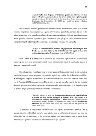 57 
serem tratados com desprezo e violências. Quanto aos libertos, isto é os 
negros alforriados, as restrições a eles eram ainda mais explícitas(grifo 
nosso), constando de vários itens de leis que desta forma contrariavam a 
disposição da Constituição de 1824 em aceitá-los como cidadãos 
(AZEVEDO,2004.p.28). 
Isto se mostra presente, permeando o reconhecimento da identidade racial, e se mostra 
presente na prática, na concepção de alguns entrevistados, quando falam tanto de sua visão 
sobre raça/cor da pele, quando se referem à maneira como são percebidos e identificados por 
outras pessoas, quanto a raça/cor da pele, informação esta que pode variar, como assinalam 
Lopes(1997) e D’Adesky(2005), conforme o local onde a pesquisa for realizada: 
“Rapaz, é, depende muito do meio da população, por exemplo, nos 
EUA... é... eu sou negro e na Holanda também, aqui eu não sou 
então, depende muito do meio que você tá”(Ent 5/M). 
Para CHOR & LIMA(2005) a definição do verdadeiro significado da classificação 
racial reporta-se a uma construção social e está intimamente ligada à identidade, acesso a 
recursos e valorização social. 
Reconhecer-se é reconhecer-se e sê-lo em qualquer lugar, estar ligado a sua história e 
a própria imagem, auto-constituída e construída a partir do vivido, das influências recebidas. 
A percepção a respeito da identidade e do reconhecimento do indivíduo implica, como dito 
por D’Adesky (2005) numa correspondência entre o que ele percebe a partir de si e percebe 
do outro, geralmente tendo como partida, como marcador, primeiramente, a cor da pele e após 
os demais traços que se encontram escalonados socialmente: 
“Eu acho, não sei eu acho que depende muito do meio que você circula eu 
acho que tem esse tipo de influência a depender se o cara, assim, se o 
individuo tem o padrão intermediário[...].Mestiço que você não é capaz de 
definir muito bem e a depender eu suponho não tenho certeza a depender do 
ambiente que ele anda você pode ser classificado de um jeito ou de 
outro”.(Ent 5/M) 
A referência a este padrão “intermediário” nos reporta novamente a LOPES (1997) 
quando discute a identidade racial e sua relação com a influência da raça/cor da pele na 
construção da personalidade e das relações sociais que são estabelecidas a partir desta 
informação, e que está reconhecido também nas falas que seguem: 
 