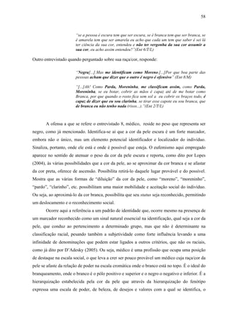 58 
“se a pessoa é escura tem que ser escura, se é branca tem que ser branca, se 
é amarela tem que ser amarela eu acho que cada um tem que saber é sei lá 
ter ciência da sua cor, entendeu e não ter vergonha da sua cor assumir a 
sua cor, eu acho assim entendeu?”(Ent 6/T/L) 
Outro entrevistado quando perguntado sobre sua raça/cor, responde: 
“Negra[...].Mas me identificam como Moreno.[...]Por que boa parte das 
pessoas acham que dizer que o outro é negro é ofensivo” (Ent 8/M) 
“[...]Ah! Como Parda, Moreninha, me classificam assim, como Parda, 
Moreninha, se eu botar, cobrir as mãos é capaz até de me botar como 
Branca, por que quando o rosto fica sem sol a eu cobrir os braços todo, é 
capaz de dizer que eu sou clarinha, se tirar esse capote eu sou branca, que 
de branca eu não tenho nada (risos...).”(Ent 2/T/L) 
A ofensa a que se refere o entrevistado 8, médico, reside no peso que representa ser 
negro, como já mencionado. Identifica-se aí que a cor da pele escura é um forte marcador, 
embora não o único, mas um elemento potencial identificador e localizador do indivíduo. 
Sinaliza, portanto, onde ele está e onde é possível que esteja. O eufemismo aqui empregado 
aparece no sentido de atenuar o peso da cor da pele escura e reporta, como dito por Lopes 
(2004), às várias possibilidades que a cor da pele, ao se aproximar da cor branca e se afastar 
da cor preta, oferece de ascensão. Possibilita retirá-lo daquele lugar provável e do possível. 
Mostra que as várias formas de “diluição” da cor da pele, como “moreno”, “moreninho”, 
“pardo”, “clarinho”, etc. possibilitam uma maior mobilidade e aceitação social do indivíduo. 
Ou seja, ao aproximá-lo da cor branca, possibilita que seu status seja reconhecido, permitindo 
um deslocamento e o reconhecimento social. 
Ocorre aqui a referência a um padrão de identidade que, ocorre mesmo na presença de 
um marcador reconhecido como um sinal natural essencial na identificação, qual seja a cor da 
pele, que conduz ao pertencimento a determinado grupo, mas que não é determinante na 
classificação racial, pesando também a subjetividade como forte influência levando a uma 
infinidade de denominações que podem estar ligados a outros critérios, que não os raciais, 
como já dito por D’Adesky (2005). Ou seja, médico é uma profissão que ocupa uma posição 
de destaque na escala social, o que leva a crer ser pouco provável um médico cuja raça/cor da 
pele se afaste da relação de poder na escala cromática onde o branco está no topo. É o ideal do 
branqueamento, onde o branco é o pólo positivo e superior e o negro o negativo e inferior. É a 
hierarquização estabelecida pela cor da pele que através da hierarquização do fenótipo 
expressa uma escala de poder, de beleza, de desejos e valores com a qual se identifica, o 
 