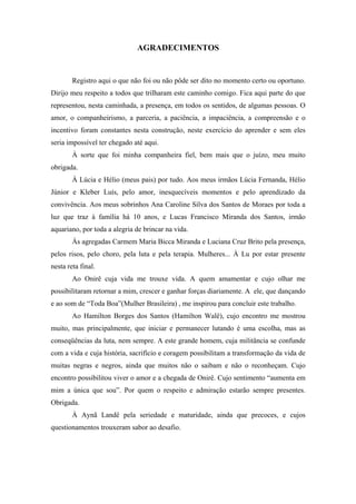 AGRADECIMENTOS 
Registro aqui o que não foi ou não pôde ser dito no momento certo ou oportuno. 
Dirijo meu respeito a todos que trilharam este caminho comigo. Fica aqui parte do que 
representou, nesta caminhada, a presença, em todos os sentidos, de algumas pessoas. O 
amor, o companheirismo, a parceria, a paciência, a impaciência, a compreensão e o 
incentivo foram constantes nesta construção, neste exercício do aprender e sem eles 
seria impossível ter chegado até aqui. 
À sorte que foi minha companheira fiel, bem mais que o juízo, meu muito 
obrigada. 
À Lúcia e Hélio (meus pais) por tudo. Aos meus irmãos Lúcia Fernanda, Hélio 
Júnior e Kleber Luís, pelo amor, inesquecíveis momentos e pelo aprendizado da 
convivência. Aos meus sobrinhos Ana Caroline Silva dos Santos de Moraes por toda a 
luz que traz à família há 10 anos, e Lucas Francisco Miranda dos Santos, irmão 
aquariano, por toda a alegria de brincar na vida. 
Às agregadas Carmem Maria Bicca Miranda e Luciana Cruz Brito pela presença, 
pelos risos, pelo choro, pela luta e pela terapia. Mulheres... À Lu por estar presente 
nesta reta final. 
Ao Onirê cuja vida me trouxe vida. A quem amamentar e cujo olhar me 
possibilitaram retornar a mim, crescer e ganhar forças diariamente. A ele, que dançando 
e ao som de “Toda Boa”(Mulher Brasileira) , me inspirou para concluir este trabalho. 
Ao Hamilton Borges dos Santos (Hamilton Walê), cujo encontro me mostrou 
muito, mas principalmente, que iniciar e permanecer lutando é uma escolha, mas as 
conseqüências da luta, nem sempre. A este grande homem, cuja militância se confunde 
com a vida e cuja história, sacrifício e coragem possibilitam a transformação da vida de 
muitas negras e negros, ainda que muitos não o saibam e não o reconheçam. Cujo 
encontro possibilitou viver o amor e a chegada de Onirê. Cujo sentimento “aumenta em 
mim a única que sou”. Por quem o respeito e admiração estarão sempre presentes. 
Obrigada. 
À Aynã Landê pela seriedade e maturidade, ainda que precoces, e cujos 
questionamentos trouxeram sabor ao desafio. 
 