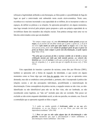 60 
reforçam a legitimidade atribuída a esta hierarquia, ao falso poder e a possibilidade de fuga do 
lugar ao qual o entrevistado está submetido nesta escala sócio-cromática. Neste caso, 
reconhece-se o racismo incrustado e sua capacidade de se infiltrar, de se incorporar a todos os 
espaços, de definir as práticas e as relações. Se apresenta perceptível, em alguns momentos, 
mas logo tornado invisível pelo próprio pacto proposto e pela sua própria capacidade de se 
invisibilizar diante dos meandros das relações raciais. Esta prática emerge mais uma vez na 
fala dos entrevistados como que um desabafo: 
“Eu sempre sempre pego, né, uma discriminação muito grande porque os 
negro, eu já assistir até um filme ontem que a gente, a gente é[...] Aí já lê 
nos livro sofre muito eu acho que sofre muito os negros não a não digo 
nem pessoa preta, preto sofre muito de qualquer parte do que se passe ou 
preto ou branco, mais sempre o preto tem discriminação, cê pode repara 
isso.”(Ent 1/T/A) 
“Eu acho que as pessoas já têm o racismo contido em si devido a nossa 
civilização mesmo por tudo que todo mundo passou, que através das 
histórias que vem do racismo e acho que a própria pessoa, não sei se é um 
tipo de vergonha [...] a gente tem que ter orgulho da nossa cor[...]”(Ent 
2/T/L) 
Esta capacidade de transitar e penetrar do racismo, como dito por Oliveira (2001), 
também se apresenta sob a forma de negação da identidade, o que ocorre em alguns 
momentos como se fosse algo que está fora da agenda, uma vez que se apresenta como 
demanda, mas não se estabelece como prioridade e, portanto, não é incorporado à prática das 
relações sociais e até das percepções individuais, possibilitando a materialização da 
discriminação. Como conseqüência da prática racista, a negação remete ao não visto, ao não-identificado 
ou não identificável para não ser de fato visto, não ser lembrado, ao não 
reconhecido como legítimo, ao “não ser” incluído para não ser excluído. Não posso ser 
excluído se não existo enquanto identidade racial, se não me percebo, no entanto, sou. Essa eh 
a contradição que se apresenta segundo as falas a seguir: 
“[...] então na minha opinião é irrelevante saber se eu sou afro 
descendente, se eu sou Branco, se eu sou Preto, pra mim não tem 
importância nenhuma” (Ent 3/M) 
“[...] Deve ser que eu não sofra algum tipo de discriminação e não 
perceba claramente que aqui a discriminação é muito subliminar, a 
discriminação é muito subliminar.”(Ent 5/M) 
 