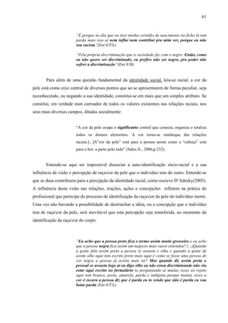 61 
“É porque no dia que eu tirei minha certidão de nascimento na ficha lá tem 
parda mais isso ai nem influi nem contribui pra mim ver, porque eu não 
sou racista”(Ent 6/T/L) 
“Pela própria discriminação que a sociedade faz com o negro. Então, como 
eu não quero ser discriminado, eu prefiro não ser negro, pra poder não 
sofrer a discriminação”(Ent 8/M). 
Para além de uma questão fundamental da identidade social, leia-se racial, a cor da 
pele está como eixo central de diversos pontos que ao se apresentarem de forma peculiar, seja 
reconhecendo, ou negando a sua identidade, constitui-se em mais que um simples atributo. Se 
constitui, em verdade num carreador de todos os valores existentes nas relações raciais, nos 
seus mais diversos campos, ditadas socialmente: 
“A cor da pele ocupa o significante central que conecta, organiza e totaliza 
todos os demais elementos. A cor torna-se sinédoque das relações 
raciais.[...]A”cor da pele” está para a pessoa assim como a “cabeça” está 
para o boi: a parte pelo todo” (Sales Jr., 2006,p.232). 
Entende-se aqui ser impossível dissociar a auto-identificação sócio-racial e a sua 
influência da visão e percepção de raça/cor da pele que o indivíduo tem do outro. Entende-se 
que as duas contribuem para a percepção da identidade racial, como escreve D’Adesky(2005). 
A influência desta visão nas relações, reações, ações e concepções refletem na prática do 
profissional que participa do processo de identificação da raça/cor da pele do indivíduo morto. 
Uma vez não havendo a possibilidade de destrinchar a idéia, ou a concepção que o indivíduo 
tem de raça/cor da pele, será inevitável que esta percepção seja transferida, no momento da 
identificação da raça/cor do corpo: 
“Eu acho que a pessoa preto fica o termo assim muito grosseiro e eu acho 
que a pessoa negra fica assim um negocio mais suave entendeu? (...)Quando 
a gente fala assim preta a pessoa se assusta e olha e quando a gente de 
assim olhe aqui tem escrito preto mais aqui é como se fosse uma pessoa de 
cor negra a pessoa já aceita mais né? Mas quando diz assim preta o 
pessoal se assusta logo ai eu digo olhe eu não estou discriminando não viu 
estar aqui escrito no formulário to perguntando ai muitas vezes eu repito 
aqui tem branca, preta, amarela, parda e indígena porque muitas vezes a 
cor é escura a pessoa diz que é parda eu to vendo que não é parda eu vou 
botar parda (Ent 6/T/L). 
 
