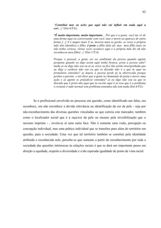 62 
“Contribui mas eu acho que aqui não vai influir em nada aqui a 
cor(...)”(Ent 6/T/L). 
“É muito importante, muito importante... Por que é a gente, você me vê de 
uma forma aqui eu conversando com você, mas o morto eu apareço de outra 
forma [...] X é magro mais X ta, morreu mais ta gordo, as vezes a própria 
mãe não identifica o filho, é preto o filho dela ali, mas meu filho mais eu 
não tenho certeza, várias vezes acontece aqui é a própria mãe diz ah não 
reconheceu meu filho(...)”(Ent 1/T/A) 
Porque o pessoal, a gente ver no semblante da pessoa quando agente 
pergunta quando eu digo assim aqui tenha branca, preta a pessoa sabe? 
muda ai eu digo não sou eu ai as vezes eu fico tão assim envergonhada que 
eu digo o senhora não sou eu que to dizendo não é o que ta aqui no 
formulário entendeu? ai depois a pessoa perde já ta aborrecida porque 
perdeu o parente e até dizer que a gente ta chamando de preta e mover uma 
ação e ai agente se prejudicar entendeu? ai eu digo não sou eu que to 
dizendo que é preto não aqui que ta escrito aqui ó ai esse que é o problema 
o restante é tudo normal sem problema entendeu não tem nada.(Ent 6/T/L) 
Se o profissional envolvido no processo em questão, como identificado nas falas, ora 
reconhece, ora não reconhece a devida relevância na identificação da cor da pele - seja por 
não-reconhecimento das diversas questões vinculadas ao que carreia este marcador, também 
como o localizador social que é a raça/cor da pele ou mesmo pela invisibilização que o 
racismo imprime - , revela-se aí uma outra face. Não é somente uma visão, percepção ou 
concepção individual, mas uma prática individual que se transfere para além do território em 
questão, para a sociedade. Uma vez que tal território também se constitui pela identidade 
atribuída e reconhecida nele, percebe-se que somente a partir do reconhecimento por toda a 
sociedade das questões intrínsecas às relações raciais é que se dará um importante passo em 
direção a equidade, respeito a diversidade e a tão esperada igualdade do ponto de vista racial. 
 