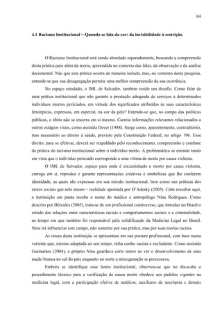 64 
4.1 Racismo Institucional − Quando se fala da cor: da invisibilidade à restrição. 
O Racismo Institucional está sendo abordado separadamente, buscando a compreensão 
desta prática para além da teoria, apreendida no contexto das falas, da observação e da análise 
documental. Não que esta prática ocorra de maneira isolada, mas, no contexto desta pesquisa, 
entende-se que sua desagregação permite uma melhor compreensão da sua ocorrência. 
No espaço estudado, o IML de Salvador, também reside um desafio. Como falar de 
uma prática institucional que não garante a prestação adequada de serviços a determinados 
indivíduos mortos periciados, em virtude dos significados atribuídos às suas características 
fenotípicas, expressas, em especial, na cor da pele? Entende-se que, no campo das políticas 
públicas, o óbito não se encerra em si mesmo. Carreia informações relevantes relacionados a 
outros estágios vitais, como assinala Dever (1988). Surge como, aparentemente, contraditório, 
mas necessário ao direito à saúde, previsto pela Constituição Federal, no artigo 196. Esse 
direito, para se efetivar, deverá ser respaldado pelo reconhecimento, compreensão e combate 
da prática do racismo institucional sobre o indivíduo morto. A problemática se estende tendo 
em vista que o indivíduo periciado corresponde a uma vítima de morte por causa violenta. 
O IML de Salvador, espaço para onde é encaminhado o morto por causa violenta, 
carrega em si, reproduz e garante representações coletivas e simbólicas que lhe conferem 
identidade, as quais são expressas em sua missão institucional, bem como nas práticas dos 
atores sociais que nele atuam − realidade apontada por D’Adesky (2005). Cabe ressaltar aqui, 
a instituição em pauta recebe o nome do médico e antropólogo Nina Rodrigues. Como 
descrito por Hércules (2005), trata-se de um profissional controverso, que introduz no Brasil o 
estudo das relações entre características raciais e comportamentos sociais e a criminalidade, 
ao tempo em que também foi responsável pela solidificação da Medicina Legal no Brasil. 
Nina irá influenciar este campo, não somente por sua prática, mas por suas teorias raciais. 
As raízes desta instituição se apresentam em sua postura profissional, com base numa 
vertente que, mesmo adaptada ao seu tempo, tinha cunho racista e excludente. Como assinala 
Guimarães (2004), o próprio Nina guardava certo temor ao ver o desenvolvimento de uma 
nação branca no sul do país enquanto no norte a miscigenação se processava. 
Embora se identifique esse lastro institucional, observou-se que no dia-a-dia o 
procedimento técnico para a verificação da causa morte obedece aos padrões vigentes na 
medicina legal, com a participação efetiva de médicos, auxiliares de necrópsia e demais 
 