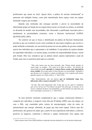 65 
profissionais que atuam no local. Apesar disso, a prática do racismo institucional6 se 
apresenta sob múltiplas formas, como pela naturalização desse espaço como um espaço 
destinado a negros, por exemplo. 
Quando uma instituição não consegue perceber e prover as necessidades de 
determinado grupo em função da sua origem étnico-racial, cor da pele ou cultura, se omitindo 
ou deixando de atender suas necessidades, não oferecendo a qualificação necessária para o 
atendimento às peculiaridades existentes, existe o Racismo Institucional (LOPES; 
QUINTILIANO, 2007). 
No contexto em que se busca a identificação da prática do Racismo Institucional, 
percebe-se que sua existência ocorre como resultado de uma trama complexa, que envolve o 
poder atribuído à instituição, em sua tarefa de prestar um serviço público do governo estadual, 
através dos indivíduos que o representam a ali trabalham. É uma prática de sujeitos dotados 
de capacidade individual e, ao mesmo tempo, investidos de responsabilidade técnica e moral 
pelo Estado. Dito isso, entende-se que as práticas desses sujeitos representam a ação do 
Estado, quer essa se caracterize pela ação ou a omissão: 
“Não, pelo menos que me fosse passado, não. Porque desde quando eu 
entrei aqui, eu sempre... Foi como eu te falei no inicio, foi através da 
observação pra puder aprender [...] nunca houve, assim, uma importância 
nesse sentido. Eu sei que todos os itens têm que ser preenchidos. A família é 
que diz que a cor é aquela e a gente acredita que a cor é aquela, pelo menos 
quando a gente vai vendo assim [...]” (Ent 2/T/L). 
“Não, honestamente, não me parece que [a instituição] traga isso. 
[discussão sobre a raça/cor da pele]” (Ent 3/M). 
“Eu não. Não acho importante, não. O que que vai ter, qual é a mudança 
que vai ter ele na cor? Vai alterar em quer? Eu acho que, eu mesmo, se eu 
tivesse condições de fazer esse formulário, eu não botaria isso aqui não, pra 
não constranger as pessoas [...]” (Ent 6/T/L) 
Se num primeiro momento compreende-se que o espaço institucional delimita é 
composto por indivíduos, é inegável, como dito por D’Adesky (2005), que este espaço, no 
caso o IML, seja constituído pelos valores de auto-percepção, visão do outro, de 
pertencimento que emerge, sobretudo, do grupo que atua neste espaço. Fala-se aqui dos 
profissionais, dos gestores de saúde, que, a partir de suas experiências individuais e coletivas, 
positivas ou negativas, constroem e efetivam o espaço institucional. Este espaço está 
6 Outros autores como Alves (2002) preferem a expressão racismo estrutural em vez de racismo institucional. 
 