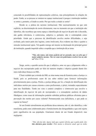 66 
conectado às possibilidades de representações coletivas, mas principalmente às relações de 
poder. Então, se as pessoas se omitem no espaço institucional é porque a instituição também 
se omite e, portanto, o Estado se omite. Por que razão o estado se omite? 
Reside aí, a prática do racismo institucional. Não necessariamente no que está 
explícito, na discriminação do morto diretamente, mas no momento em que a instituição não 
identifica, não reconhece que neste espaço a identificação da raça/cor da pele não é discutida, 
não ganha relevância, é controversa, subjetiva e, portanto, não é contemplada como 
prioridade. Ainda que o processo de identificação envolva muitas dificuldades, e seja 
avaliado, pela maior parte dos legistas, como irrelevante, fica evidente nas falas o quanto a 
omissão institucional opera. Tal quadro emerge até mesmo na declaração do principal gestor 
da instituição, quando inquirido sobre o respaldo que a instituição dá ao tema: 
“Não, não temos, não temos poderia até ter pensado, mas eu acho que é 
muito subjetivo mesmo. Não sei como nós poderíamos resolver isso ai, não 
sei” (Ent 1/T/A). 
Surge, assim, a questão acerca do que é subjetivo, uma vez que o julgamento sobre a 
raça/cor dos necropsiados pode ser feito de maneira simples e objetiva quando diante dos 
raros indivíduos brancos no IML. 
É bem verdade que a missão do IML se situa numa zona de fronteira entre a Justiça e a 
Saúde, pois os profissionais usam do seu saber médico para fornecer informações 
prioritariamente para a justiça. Porém, a justiça delega, por lei, a função de identificação dos 
indivíduos mortos por causas externas a estes profissionais, a priori, treinados especialmente 
para tais finalidades. Tendo em vista o cenário complexo e controverso que envolve a 
identificação de raça/cor da pele de necropsiados e a conseqüente ausência de dados 
fidedignos, como essas de informações poderão subsidiar políticas públicas eficientes para a 
prevenção das mortes por causa violenta? Permanecendo essa deficiência, o que pode se 
esperar no futuro? 
Se um Estado retroalimenta um problema dessa natureza, não vê, não identifica, e não 
transforma, pode estar colaborando para o fortalecimento das desigualdades a que está sujeita 
parte significativa da sua população. Estaríamos diante de um Estado disponível, mas 
negligente: 
“Não, não faz não. Agora, tudo que a gente solicita, que a gente pede, eles 
têm abertura para receber. Pelo menos a diretoria atual, que eu tenho 
 
