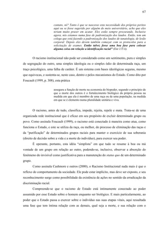 67 
contato, né? Tanto é que se nascesse esta necessidade dos próprios peritos 
aqui ou se fosse sugerido por alguém do meio universitário, acho que eles 
teriam muito prazer em acatar. Eles estão sempre procurando. Inclusive 
agora, nós estamos numa fase de padronização dos laudos. Então, tem um 
colega que está fazendo a padronização dos laudos de tanatologia, de lesão 
corporal. Depois eles devem também começar com os protocolos para a 
solicitação de exames. Então talvez fosse uma boa fase para colocar 
alguma coisa em relação a identificação racial” (Ent 1/T/A). 
O racismo institucional não pode ser considerado como um sentimento, pura e simples 
de segregação do outro, uma simples ideologia ou o simples ódio de determinada raça, um 
traço psicológico, uma falha de caráter. É um sistema com bases ideológicas seguras, mesmo 
que equivocas, e sustenta-se, neste caso, dentro e pelos mecanismos do Estado. Como dito por 
Foucault (1999, p. 308), esta prática 
assegura a função de morte na economia do biopoder, segundo o princípio de 
que a morte dos outros é o fortalecimento biológico da própria pessoa na 
medida em que ela é membro de uma raça ou de uma população, na medida 
em que se é elemento numa pluralidade unitária e viva. 
O racismo, antes de tudo, classifica, impede, rejeita, repele e mata. Trata-se de uma 
organizada rede institucional que é eficaz em seu propósito de excluir determinado grupo ou 
povo. Como assinala Foucault (1999), o racismo está conectado à maneira como atua, como 
funciona o Estado, e este se utiliza da raça, ou melhor, do processo de eliminação das raças e 
da “purificação” de determinados grupos raciais para manter o exercício de sua soberania 
(direito de decisão sobre a vida e a morte do indivíduo), para exercer seu poder. 
É operante, portanto, esta idéia “simplista” em que tudo se resume à boa ou má 
vontade de um grupo em relação ao outro, podendo-se, inclusive, observar a absorção do 
fenômeno do invisível como justificativa para a manutenção do status quo de um determinado 
grupo. 
Como assinala Cashmore e outros (2000), o Racismo Institucional nada mais é que o 
reflexo do comportamento da sociedade. Ele pode estar implícito, mas deve ser exposto, e seu 
reconhecimento surge como possibilidade da existência de ações no sentido da erradicação da 
discriminação racial. 
Compreende-se que o racismo de Estado está intimamente conectado ao poder 
assumido por esse Estado sobre o homem enquanto ser biológico. E mais particularmente, ao 
poder que o Estado passa a exercer sobre o indivíduo nas suas etapas vitais, aqui ressaltada 
uma fase que tem íntima relação com as demais, qual seja a morte, e sua relação com o 
 