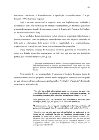 68 
nascimento, crescimento, o desenvolvimento, a reprodução e o envelhecimento. É o que 
Foucault (1999) chamou de biopoder. 
Aqui o racismo institucional se expressa, ainda que implicitamente, revelando a 
discriminação como conseqüência de um referido desconhecimento, da desatenção que coloca 
a população negra em situação de desvantagem, como já descrito pelo Programa de Combate 
ao Racismo Institucional (2006). 
Se por um lado o Estado discrimina e exclui, isto revela a sociedade. Não obstante a 
instituição se desvela como um pedaço do mesmo Estado, como uma fração da sociedade, no 
trato com a coletividade. Este espaço revela a culpabilidade e a responsabilidade, 
respectivamente, dos sujeitos e do Estado, reservadas as devidas proporções. 
O que emerge do conteúdo das falas reside no fato de que existe um investimento de 
poder pelo Estado, como dito anteriormente, no indivíduo que atua em uma instituição 
pública, pois conforme Sampaio (2004, p. 33): 
[...] o campo da administração pública é estratégico pelo fato dele ser o lócus 
onde se materializam as ações do governo das quais fazem parte, não só as 
políticas públicas, mas principalmente a operacionalização dos negócios do 
Estado. 
Neste sentido deve ser compreendido. A presumida irrelevância do assunto dentro da 
instituição mostra mais do que parece mostrar. Revela a negação da identidade racial do grupo 
ao qual não responde as peculiaridades, configurando a “restrição”, a “exclusão”, legitimada 
mais uma vez pela instituição: 
“Não, não. Na verdade não se discute muito cor. As pessoas têm uma certa 
restrição de discutir cor, porque me parece que é algo que incomoda e as 
pessoas não gostam de falar sobre isto. Normalmente evitam...(Ent 8/M) 
“Não, protocolo, não. Até o momento, não há nenhum e discussão sobre 
cor da pele, sobre raça, até agora não vi nenhuma.”(Ent 9/M) 
“E justamente isso é o que a gente visualiza ali na hora da necrópsia e tal 
que a gente tem aquela base de como identificar nada mais.” (Ent 7/T/A) 
“Contribui, mas eu acho que aqui não vai influir em nada aqui, a cor. 
Porque vai por cartório lá. Eu acho que isso ai não prevalece nada. O que 
prevalece é o nome certo a filiação, a data de nascimento, o estado civil, 
entendeu? Isso é que prevalece. Então não prevalece nada. Eu acho que não 
prevalece nada em cartório, quer dizer, eu não sei também informar se isso 
ai pega lá no cartório. Lá na hora de registrar o óbito, eu não sei, mas eu 
acho que não” (Ent 6/T/L). 
 
