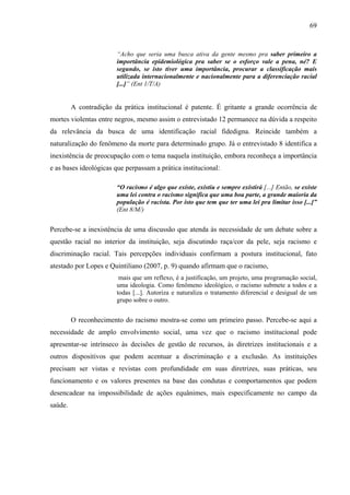 69 
“Acho que seria uma busca ativa da gente mesmo pra saber primeiro a 
importância epidemiológica pra saber se o esforço vale a pena, né? E 
segundo, se isto tiver uma importância, procurar a classificação mais 
utilizada internacionalmente e nacionalmente para a diferenciação racial 
[...]” (Ent 1/T/A) 
A contradição da prática institucional é patente. É gritante a grande ocorrência de 
mortes violentas entre negros, mesmo assim o entrevistado 12 permanece na dúvida a respeito 
da relevância da busca de uma identificação racial fidedigna. Reincide também a 
naturalização do fenômeno da morte para determinado grupo. Já o entrevistado 8 identifica a 
inexistência de preocupação com o tema naquela instituição, embora reconheça a importância 
e as bases ideológicas que perpassam a prática institucional: 
“O racismo é algo que existe, existiu e sempre existirá [...] Então, se existe 
uma lei contra o racismo significa que uma boa parte, a grande maioria da 
população é racista. Por isto que tem que ter uma lei pra limitar isso [...]” 
(Ent 8/M/) 
Percebe-se a inexistência de uma discussão que atenda às necessidade de um debate sobre a 
questão racial no interior da instituição, seja discutindo raça/cor da pele, seja racismo e 
discriminação racial. Tais percepções individuais confirmam a postura institucional, fato 
atestado por Lopes e Quintiliano (2007, p. 9) quando afirmam que o racismo, 
mais que um reflexo, é a justificação, um projeto, uma programação social, 
uma ideologia. Como fenômeno ideológico, o racismo submete a todos e a 
todas [...]. Autoriza e naturaliza o tratamento diferencial e desigual de um 
grupo sobre o outro. 
O reconhecimento do racismo mostra-se como um primeiro passo. Percebe-se aqui a 
necessidade de amplo envolvimento social, uma vez que o racismo institucional pode 
apresentar-se intrínseco às decisões de gestão de recursos, às diretrizes institucionais e a 
outros dispositivos que podem acentuar a discriminação e a exclusão. As instituições 
precisam ser vistas e revistas com profundidade em suas diretrizes, suas práticas, seu 
funcionamento e os valores presentes na base das condutas e comportamentos que podem 
desencadear na impossibilidade de ações equânimes, mais especificamente no campo da 
saúde. 
 
