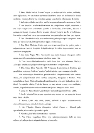 À Dona Maria José de Souza Campos, por todo o carinho, ombro, cuidados, 
amor e paciência. Por ter cuidado de Onirê com todo o amor, nos momentos de minha 
ausência e presença. Por ter me permitido agregar a sua família e fazer parte da minha. 
À Val pelos cuidados, carinho e paciência sempre dispensados a mim e ao Onirê. 
À Dra. Thereza Christina Bahia Coelho, por compreender, sugerir, questionar e 
me fazer avançar nesta caminhada, quando as facilidades, dificuldades, dúvidas e 
certezas se fizeram presentes. Por ter ajudado a tornar visível o que foi invisibilisado. 
Por aceitar o desafio de entrar num campo antes incompreendido por ela e para alguns. 
À Dra. Edna Maria Araújo pela compreensão, pelo apoio e pela companhia neste 
tema que é a nossa vida. Pelo aprendizado e pela solidariedade. 
À Dra. Tânia Maria de Araújo, pelo convite para participar do projeto maior e 
cujo contato no curso da disciplina de Epidemiologia Social foi imprescindível para ter 
construído este projeto. 
À Dra. Maria Ângela Alves Nascimento, meu muito obrigada pelo apoio, ombro 
amigo, sugestões, orientações para este trabalho e para a vida. 
Às Dras. Maura Maria Guimarães, Judith Sena, Ana Luiza Vilasboas, Marluce 
Assis pelo aprendizado proporcionado e pela maternidade compartilhada. 
À Dra. Eliane Elisa Azevedo, MD Professora da disciplina de Bioética, que 
possibilitou a mim e a Onirê um “deslizar” pela disciplina e para os valores da vida. 
Aos meus colegas do mestrado, pelo incansável companheirismo, intra e extra-classe, 
por compartilharem meus sonhos, conquistas, decepções e desafios. Pelas 
gargalhadas e choro. Muito obrigada pelo acolhimento e pelo amor dedicados a mim e 
Onirê. Em especial à Deisy Vital dos Santos, por toda a ética, o amor, força, cuidados, 
carinho, disponibilidade incansáveis em toda a trajetória. Obrigada minha irmã! 
À Lisye dos Reis pelo amor, acolhimento e amizade e por me levar a UEFS. 
À Lurdes Moreira Ruiz, grande aquariana, pelo amor e por me apresentar a uma 
outra Bahia e à vida. 
À Sueide Kintê, pelo amor, ombro, amizade e apoio incomensuráveis 
disponibilizados nesta jornada. É possível, amiga. 
À Lio N’Zumbi, Marcos Alessandro, Michel Chagas e Honerê pelo 
aprendizado, pelo respeito e por todo o apoio. 
À Nairóbi Aguiar pela disponibilidade e carinho. 
À Ana Flávia Magalhães Pinto pelo redimensionamento dado ao meu 
referencial, pela paciência, disponibilidade e pelo carinho. 
 