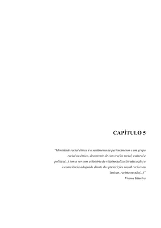 CAPÍTULO 5 
“Identidade racial étnica é o sentimento de pertencimento a um grupo 
racial ou étnico, decorrente de construção social, cultural e 
política(...) tem a ver com a história de vida(socialização/educação) e 
a consciência adequada diante das prescrições social raciais ou 
étnicas, racista ou não(...)” 
Fátima Oliveira 
 