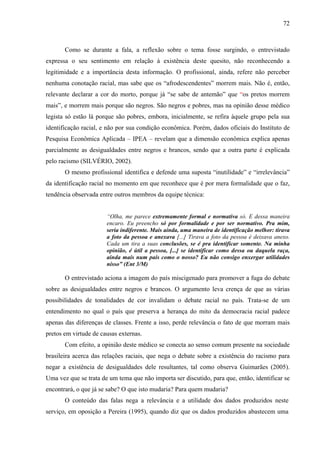72 
Como se durante a fala, a reflexão sobre o tema fosse surgindo, o entrevistado 
expressa o seu sentimento em relação à existência deste quesito, não reconhecendo a 
legitimidade e a importância desta informação. O profissional, ainda, refere não perceber 
nenhuma conotação racial, mas sabe que os “afrodescendentes” morrem mais. Não é, então, 
relevante declarar a cor do morto, porque já “se sabe de antemão” que “os pretos morrem 
mais”, e morrem mais porque são negros. São negros e pobres, mas na opinião desse médico 
legista só estão lá porque são pobres, embora, inicialmente, se refira àquele grupo pela sua 
identificação racial, e não por sua condição econômica. Porém, dados oficiais do Instituto de 
Pesquisa Econômica Aplicada – IPEA – revelam que a dimensão econômica explica apenas 
parcialmente as desigualdades entre negros e brancos, sendo que a outra parte é explicada 
pelo racismo (SILVÉRIO, 2002). 
O mesmo profissional identifica e defende uma suposta “inutilidade” e “irrelevância” 
da identificação racial no momento em que reconhece que é por mera formalidade que o faz, 
tendência observada entre outros membros da equipe técnica: 
“Olha, me parece extremamente formal e normativa só. E dessa maneira 
encaro. Eu preencho só por formalidade e por ser normativo. Pra mim, 
seria indiferente. Mais ainda, uma maneira de identificação melhor: tirava 
a foto da pessoa e anexava [...] Tirava a foto da pessoa é deixava anexo. 
Cada um tira a suas conclusões, se é pra identificar somente. Na minha 
opinião, é útil a pessoa, [...] se identificar como dessa ou daquela raça, 
ainda mais num país como o nosso? Eu não consigo enxergar utilidades 
nisso” (Ent 3/M) 
O entrevistado aciona a imagem do país miscigenado para promover a fuga do debate 
sobre as desigualdades entre negros e brancos. O argumento leva crença de que as várias 
possibilidades de tonalidades de cor invalidam o debate racial no país. Trata-se de um 
entendimento no qual o país que preserva a herança do mito da democracia racial padece 
apenas das diferenças de classes. Frente a isso, perde relevância o fato de que morram mais 
pretos em virtude de causas externas. 
Com efeito, a opinião deste médico se conecta ao senso comum presente na sociedade 
brasileira acerca das relações raciais, que nega o debate sobre a existência do racismo para 
negar a existência de desigualdades dele resultantes, tal como observa Guimarães (2005). 
Uma vez que se trata de um tema que não importa ser discutido, para que, então, identificar se 
encontrará, o que já se sabe? O que isto mudaria? Para quem mudaria? 
O conteúdo das falas nega a relevância e a utilidade dos dados produzidos neste 
serviço, em oposição a Pereira (1995), quando diz que os dados produzidos abastecem uma 
 