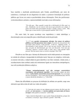 73 
base mantida e atualizada periodicamente pelo Estado, possibilitando, por meio de 
estatísticas, a realização de um diagnóstico de saúde e a posterior formulação de políticas 
públicas que levem em conta as peculiaridades destas informações. Parte dos profissionais 
revela desconhecer, portanto, a operacionalidade reservada a essas informações: 
“Eu acho que... Bom, quando a gente faz a declaração de óbito aqui, eu 
não... Realmente, vou ser sincero, não sou eu que preencho esse campo. A 
gente está muito mais preocupado em fazer o laudo e pouco, assim... Mas 
lógico que a causa mortis é a preocupação também”(Ent 1/T/A) 
Por outro lado, há quem reconheça essa importância e ainda identifique a 
discriminação como um empecilho para a identificação racial do periciado: 
“[...] É uma questão extremamente delicada. Em termos de políticas 
públicas, você tem que pensar nisso sempre. No ponto de vista pessoal, não 
tem muito como resolver, é uma questão... A não ser... Digamos assim... A 
discriminação é mais gritante. Isso ai que tem que resolver. Mas tem um 
tipo, um grau de discriminação que vem sem discussão. Você tem que 
contornar, superar e encarar todos os dias, mas é uma questão muito 
pessoal. Não tem muito como se resolver em grupo”(Ent 5/M). 
Percebe-se nas falas que a herança da democracia racial ainda permeia as concepções 
no sentido de reforçar a incapacidade de definição racial. Seja por ser complexo, irrelevante, 
ou mesmo relevante, a subjetividade de quem identifica é um fator constante. Ainda assim, o 
reconhecimento deste atributo ainda está intimamente ligado aos marcadores antropológicos, 
mas sob reconhecida influência subjetiva: 
“Porque, antropologicamente, você não consegue características 
caucasianas, nem puramente negróides. Você encontra sempre um meio 
termo. É pela própria característica nossa de miscigenação. E aí, você pega 
um livro estrangeiro... Isso é muito fácil de fazer, extremamente fácil, não há 
a menor dúvida de identificar [...]” (Ent 8/M). 
Diante das dificuldades no processo de definição do atributo em questão, surge uma 
alternativa que daria conta de tudo isso: todos são pardos: 
“[...] por que nós vamos ver que algumas pessoas negras vão dizer que são 
pardas, que são morenos, e o moreno também serve para tudo, do branco 
ao negro, todos podem ser morenos” (ENT 8/M). 
“Aqui a maioria disparada é o que a gente chama de faioderma, porque são 
os mulatos, os mestiços. Aqui a mistura é grande” (Ent 9/M). 
 