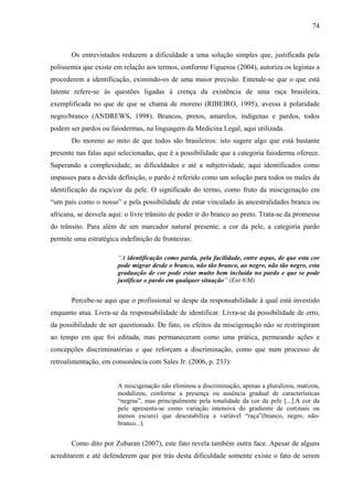 74 
Os entrevistados reduzem a dificuldade a uma solução simples que, justificada pela 
polissemia que existe em relação aos termos, conforme Figueroa (2004), autoriza os legistas a 
procederem a identificação, eximindo-os de uma maior precisão. Entende-se que o que está 
latente refere-se às questões ligadas à crença da existência de uma raça brasileira, 
exemplificada no que de que se chama de moreno (RIBEIRO, 1995), avessa à polaridade 
negro/branco (ANDREWS, 1998). Brancos, pretos, amarelos, indígenas e pardos, todos 
podem ser pardos ou faiodermas, na linguagem da Medicina Legal, aqui utilizada. 
Do moreno ao mito de que todos são brasileiros: isto sugere algo que está bastante 
presente nas falas aqui selecionadas, que é a possibilidade que a categoria faioderma oferece. 
Superando a complexidade, as dificuldades e até a subjetividade, aqui identificados como 
impasses para a devida definição, o pardo é referido como um solução para todos os males da 
identificação da raça/cor da pele. O significado do termo, como fruto da miscigenação em 
“um país como o nosso” e pela possibilidade de estar vinculado às ancestralidades branca ou 
africana, se desvela aqui: o livre trânsito de poder ir do branco ao preto. Trata-se da promessa 
do trânsito. Para além de um marcador natural presente, a cor da pele, a categoria pardo 
permite uma estratégica indefinição de fronteiras: 
“A identificação como parda, pela facilidade, entre aspas, de que esta cor 
pode migrar desde o branco, não tão branco, ao negro, não tão negro, esta 
graduação de cor pode estar muito bem incluída no pardo e que se pode 
justificar o pardo em qualquer situação” (Ent 8/M). 
Percebe-se aqui que o profissional se despe da responsabilidade à qual está investido 
enquanto atua. Livra-se da responsabilidade de identificar. Livra-se da possibilidade de erro, 
da possibilidade de ser questionado. De fato, os efeitos da miscigenação não se restringiram 
ao tempo em que foi editada, mas permaneceram como uma prática, permeando ações e 
concepções discriminatórias e que reforçam a discriminação, como que num processo de 
retroalimentação, em consonância com Sales Jr. (2006, p. 233): 
A miscigenação não eliminou a discriminação, apenas a pluralizou, matizou, 
modalizou, conforme a presença ou ausência gradual de características 
“negras”, mas principalmente pela tonalidade da cor da pele [...].A cor da 
pele apresenta-se como variação intensiva do gradiente de cor(mais ou 
menos escuro) que desestabiliza a variável “raça”(branco, negro, não-branco...). 
Como dito por Zubaran (2007), este fato revela também outra face. Apesar de alguns 
acreditarem e até defenderem que por trás desta dificuldade somente existe o fato de serem 
 