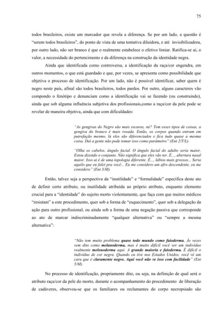 75 
todos brasileiros, existe um marcador que revela a diferença. Se por um lado, a questão é 
“serem todos brasileiros”, do ponto de vista de uma tentativa diluidora, e até invisibilizadora, 
por outro lado, não ser branco é que o realmente estabelece o efetivo limiar. Ratifica-se aí, o 
valor, a necessidade do pertencimento e da diferença na construção da identidade negra. 
Ainda que identificada como controversa, a identificação da raça/cor engendra, em 
outros momentos, o que está guardado e que, por vezes, se apresenta como possibilidade que 
objetiva o processo de identificação. Por um lado, não é possível identificar, saber quem é 
negro neste país, afinal são todos brasileiros, todos pardos. Por outro, alguns caracteres vão 
compondo o fenótipo e denunciam como a identificação vai se fazendo (ou construindo), 
ainda que sob alguma influência subjetiva dos profissionais,como a raça/cor da pele pode se 
revelar de maneira objetiva, ainda que com dificuldades: 
“As gengivas do Negro são mais escuras, né? Tem esses tipos de coisas, a 
gengiva do branco é mais rosada. Então, os corpos quando entram em 
putrefação mesmo, lá eles são diferenciados e fica tudo quase a mesma 
coisa. Daí a gente não pode tomar isso como parâmetro” (Ent 2/T/L). 
“Olha os cabelos, ângulo facial. O ângulo facial do adulto seria maior. 
Estou dizendo o conjunto. Não significa que eles vão ter. É..., abertura nasal 
maior. Isso ai é de uma topologia diferente. É..., lábios mais grossos... Seria 
aquilo que eu falei pra você... Eu me considero um afro descendente, eu me 
considero” (Ent 3/M). 
Então, talvez seja a perspectiva da “inutilidade” e “formalidade” específica deste ato 
de definir certo atributo, ou inutilidade atribuída ao próprio atributo, enquanto elemento 
crucial para a “identidade” do sujeito morto violentamente, que faça com que muitos médicos 
“resistam” a este procedimento, quer sob a forma de “esquecimento”, quer sob a delegação da 
ação para outro profissional, ou ainda sob a forma de uma negação passiva que corresponde 
ao ato de marcar indiscriminadamente “qualquer alternativa” ou “sempre a mesma 
alternativa”: 
“Não tem muito problema quase todo mundo como faioderma. Às vezes 
vem dito como melanoderma, mas é muito difícil você ver um indivíduo 
realmente melonoderma aqui. A grande maioria e faioderma. É difícil o 
individuo de cor negra. Quando eu tive nos Estados Unidos, você vê um 
cara que é claramente negro. Aqui você não ve isso com facilidade” (Ent 
5/M). 
No processo de identificação, propriamente dito, ou seja, na definição de qual será o 
atributo raça/cor da pele do morto, durante o acompanhamento do procedimento de liberação 
de cadáveres, observou-se que os familiares ou reclamantes do corpo necropsiado são 
 