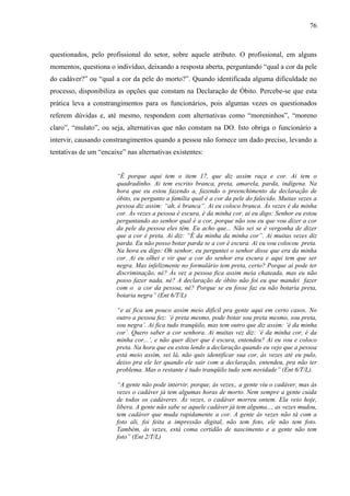 76 
questionados, pelo profissional do setor, sobre aquele atributo. O profissional, em alguns 
momentos, questiona o indivíduo, deixando a resposta aberta, perguntando “qual a cor da pele 
do cadáver?” ou “qual a cor da pele do morto?”. Quando identificada alguma dificuldade no 
processo, disponibiliza as opções que constam na Declaração de Óbito. Percebe-se que esta 
prática leva a constrangimentos para os funcionários, pois algumas vezes os questionados 
referem dúvidas e, até mesmo, respondem com alternativas como “moreninhos”, “moreno 
claro”, “mulato”, ou seja, alternativas que não constam na DO. Isto obriga o funcionário a 
intervir, causando constrangimentos quando a pessoa não fornece um dado preciso, levando a 
tentativas de um “encaixe” nas alternativas existentes: 
“É porque aqui tem o item 17, que diz assim raça e cor. Ai tem o 
quadradinho. Ai tem escrito branca, preta, amarela, parda, indígena. Na 
hora que eu estou fazendo a, fazendo o preenchimento da declaração de 
óbito, eu pergunto a família qual é a cor da pele do falecido. Muitas vezes a 
pessoa diz assim: “ah, é branca”. Ai eu coloco branca. Às vezes é da minha 
cor. Às vezes a pessoa é escura, é da minha cor, ai eu digo: Senhor eu estou 
perguntando ao senhor qual é a cor, porque não sou eu que vou dizer a cor 
da pele da pessoa eles têm. Eu acho que... Não sei se é vergonha de dizer 
que a cor é preta. Ai diz: “É da minha da minha cor”. Ai muitas vezes diz 
parda. Eu não posso botar parda se a cor é escura. Ai eu vou colocou preta. 
Na hora eu digo: Oh senhor, eu perguntei o senhor disse que era da minha 
cor. Ai eu olhei e vir que a cor do senhor era escura e aqui tem que ser 
negra. Mas infelizmente no formulário tem preta, certo? Porque ai pode ter 
discriminação, né? Às vez a pessoa fica assim meia chateada, mas eu não 
posso fazer nada, né? A declaração de óbito não foi eu que mandei fazer 
com o a cor da pessoa, né? Porque se eu fosse faz eu não botaria preta, 
botaria negra” (Ent 6/T/L) 
“e ai fica um pouco assim meio difícil pra gente aqui em certo casos. No 
outro a pessoa fez: ‘é preta mesmo, pode botar sou preta mesmo, sou preta, 
sou negra’. Ai fica tudo tranqüilo, mas tem outro que diz assim: ‘é da minha 
cor’. Quero saber a cor senhora. Ai muitas vez diz: ‘é da minha cor, é da 
minha cor...’, e não quer dizer que é escura, entendeu? Ai eu vou e coloco 
preta. Na hora que eu estou lendo a declaração quando eu vejo que a pessoa 
está meio assim, sei lá, não quis identificar sua cor, às vezes até eu pulo, 
deixo pra ele ler quando ele sair com a declaração, entendeu, pra não ter 
problema. Mas o restante é tudo tranqüilo tudo sem novidade” (Ent 6/T/L). 
“A gente não pode intervir, porque, às vezes,, a gente viu o cadáver, mas às 
vezes o cadáver já tem algumas horas de morto. Nem sempre a gente cuida 
de todos os cadáveres. Às vezes, o cadáver morreu ontem. Ela veio hoje, 
libera. A gente não sabe se aquele cadáver já tem alguma..., as vezes mudou, 
tem cadáver que muda rapidamente a cor. A gente às vezes não tá com a 
foto ali, foi feita a impressão digital, não tem foto, ele não tem foto. 
Também, ás vezes, está coma certidão de nascimento e a gente não tem 
foto” (Ent 2/T/L) 
 