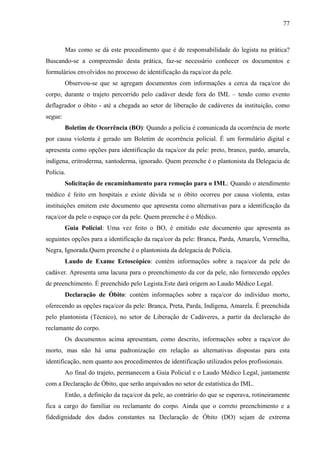 77 
Mas como se dá este procedimento que é de responsabilidade do legista na prática? 
Buscando-se a compreensão desta prática, faz-se necessário conhecer os documentos e 
formulários envolvidos no processo de identificação da raça/cor da pele. 
Observou-se que se agregam documentos com informações a cerca da raça/cor do 
corpo, durante o trajeto percorrido pelo cadáver desde fora do IML – tendo como evento 
deflagrador o óbito - até a chegada ao setor de liberação de cadáveres da instituição, como 
segue: 
Boletim de Ocorrência (BO): Quando a polícia é comunicada da ocorrência de morte 
por causa violenta é gerado um Boletim de ocorrência policial. É um formulário digital e 
apresenta como opções para identificação da raça/cor da pele: preto, branco, pardo, amarela, 
indígena, eritroderma, xantoderma, ignorado. Quem preenche é o plantonista da Delegacia de 
Polícia. 
Solicitação de encaminhamento para remoção para o IML: Quando o atendimento 
médico é feito em hospitais e existe dúvida se o óbito ocorreu por causa violenta, estas 
instituições emitem este documento que apresenta como alternativas para a identificação da 
raça/cor da pele o espaço cor da pele. Quem preenche é o Médico. 
Guia Policial: Uma vez feito o BO, é emitido este documento que apresenta as 
seguintes opções para a identificação da raça/cor da pele: Branca, Parda, Amarela, Vermelha, 
Negra, Ignorada.Quem preenche é o plantonista da delegacia de Polícia. 
Laudo de Exame Ectoscópico: contém informações sobre a raça/cor da pele do 
cadáver. Apresenta uma lacuna para o preenchimento da cor da pele, não fornecendo opções 
de preenchimento. É preenchido pelo Legista.Este dará origem ao Laudo Médico Legal. 
Declaração de Óbito: contém informações sobre a raça/cor do indivíduo morto, 
oferecendo as opções raça/cor da pele: Branca, Preta, Parda, Indígena, Amarela. É preenchida 
pelo plantonista (Técnico), no setor de Liberação de Cadáveres, a partir da declaração do 
reclamante do corpo. 
Os documentos acima apresentam, como descrito, informações sobre a raça/cor do 
morto, mas não há uma padronização em relação as alternativas dispostas para esta 
identificação, nem quanto aos procedimentos de identificação utilizados pelos profissionais. 
Ao final do trajeto, permanecem a Guia Policial e o Laudo Médico Legal, juntamente 
com a Declaração de Óbito, que serão arquivados no setor de estatística do IML. 
Então, a definição da raça/cor da pele, ao contrário do que se esperava, rotineiramente 
fica a cargo do familiar ou reclamante do corpo. Ainda que o correto preenchimento e a 
fidedignidade dos dados constantes na Declaração de Óbito (DO) sejam de extrema 
 