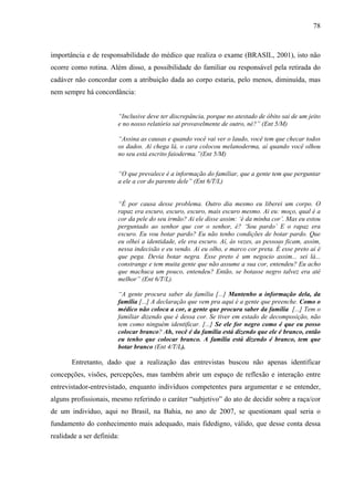 78 
importância e de responsabilidade do médico que realiza o exame (BRASIL, 2001), isto não 
ocorre como rotina. Além disso, a possibilidade do familiar ou responsável pela retirada do 
cadáver não concordar com a atribuição dada ao corpo estaria, pelo menos, diminuída, mas 
nem sempre há concordância: 
“Inclusive deve ter discrepância, porque no atestado de óbito sai de um jeito 
e no nosso relatório sai provavelmente de outro, né?” (Ent 5/M) 
“Assina as causas e quando você vai ver o laudo, você tem que checar todos 
os dados. Aí chega lá, o cara colocou melanoderma, aí quando você olhou 
no seu está escrito faioderma.”(Ent 5/M) 
“O que prevalece é a informação do familiar, que a gente tem que perguntar 
a ele a cor do parente dele” (Ent 6/T/L) 
“É por causa desse problema. Outro dia mesmo eu liberei um corpo. O 
rapaz era escuro, escuro, escuro, mais escuro mesmo. Ai eu: moço, qual é a 
cor da pele do seu irmão? Ai ele disse assim: ‘é da minha cor’. Mas eu estou 
perguntado ao senhor que cor o senhor, é? ‘Sou pardo’ E o rapaz era 
escuro. Eu vou botar pardo? Eu não tenho condições de botar pardo. Que 
eu olhei a identidade, ele era escuro. Aí, às vezes, as pessoas ficam, assim, 
nessa indecisão e eu vendo. Ai eu olho, e marco cor preta. É esse preto ai é 
que pega. Devia botar negra. Esse preto é um negocio assim... sei lá... 
constrange e tem muita gente que não assume a sua cor, entendeu? Eu acho 
que machuca um pouco, entendeu? Então, se botasse negro talvez era até 
melhor” (Ent 6/T/L). 
“A gente procura saber da família [...] Mantenho a informação dela, da 
família [...] A declaração que vem pra aqui é a gente que preenche. Como o 
médico não coloca a cor, a gente que procura saber da família [...] Tem o 
familiar dizendo que é dessa cor. Se tiver em estado de decomposição, não 
tem como ninguém identificar. [...] Se ele for negro como é que eu posso 
colocar branco? Ah, você é da família está dizendo que ele é branco, então 
eu tenho que colocar branco. A família está dizendo é branco, tem que 
botar branco (Ent 4/T/L). 
Entretanto, dado que a realização das entrevistas buscou não apenas identificar 
concepções, visões, percepções, mas também abrir um espaço de reflexão e interação entre 
entrevistador-entrevistado, enquanto indivíduos competentes para argumentar e se entender, 
alguns profissionais, mesmo referindo o caráter “subjetivo” do ato de decidir sobre a raça/cor 
de um individuo, aqui no Brasil, na Bahia, no ano de 2007, se questionam qual seria o 
fundamento do conhecimento mais adequado, mais fidedigno, válido, que desse conta dessa 
realidade a ser definida: 
 