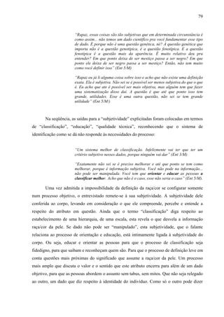 79 
“Rapaz, essas coisas são tão subjetivas que em determinada circunstância é 
como assim... não temos um dado cientifico pra você fundamentar esse tipo 
de dado. É porque não é uma questão genética, né? A questão genética que 
importa não é a questão genotípica, é a questão fenotípica. E a questão 
fenotípica é a questão mais da aparência. É muito relativo deu pra 
entender? Em que ponto deixa de ser mestiço passa a ser negro? Em que 
ponto ele deixa de ser negro passa a ser mestiço? Então, não tem muito 
como você definir isso” (Ent 5/M) 
“Rapaz eu já li alguma coisa sobre isso e acho que não existe uma definição 
exata. Ela é subjetiva. Não sei se é possível ser menos subjetiva do que o que 
é. Eu acho que ate é possível ser mais objetiva, mas alguém tem que fazer 
uma sistematização disso daí. A questão é que até que ponto isso tem 
grande, utilidades. Esse é uma outra questão, não sei se tem grande 
utilidade” (Ent 5/M/) 
Na seqüência, as saídas para a “subjetividade” explicitadas foram colocadas em termos 
de “classificação”, “educação”, “qualidade técnica”, reconhecendo que o sistema de 
identificação como se dá não responde às necessidades do processo: 
“Um sistema melhor de classificação. Infelizmente vai ter que ter um 
critério subjetivo nesses dados, porque ninguém vai dar” (Ent 3/M) 
“Exatamente não sei se é preciso melhorar e até que ponto se tem como 
melhorar, porque é informação subjetiva. Você não pode na informação... 
não pode ser manipulada. Você tem que orientar e educar as pessoas a 
classificar melhor. Acho que não é o caso, esse não seria o caso” (Ent 5/M). 
Uma vez admitida a impossibilidade da definição da raça/cor se configurar somente 
num processo objetivo, o entrevistado remete-se à sua subjetividade. A subjetividade dele 
conferida ao corpo, levando em consideração o que ele compreende, percebe e entende a 
respeito do atributo em questão. Ainda que o termo “classificação” diga respeito ao 
estabelecimento de uma hierarquia, de uma escala, esta revela o que desvela a informação 
raça/cor da pele. Se dado não pode ser “manipulado”, esta subjetividade, que o falante 
relaciona ao processo de orientação e educação, está intimamente ligada à subjetividade do 
corpo. Ou seja, educar e orientar as pessoas para que o processo de classificação seja 
fidedigno, para que saibam e reconheçam quem são. Para que o processo de definição leve em 
conta questões mais próximas do significado que assume a raça/cor da pele. Um processo 
mais amplo que discuta o valor e o sentido que este atributo encerra para além de um dado 
objetivo, para que as pessoas abordem o assunto sem tabus, sem mitos. Que não seja relegado 
ao outro, um dado que diz respeito à identidade do indivíduo. Como só o outro pode dizer 
 