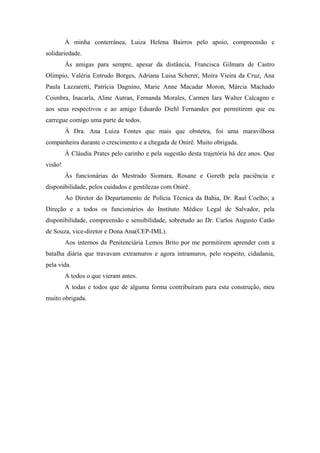 À minha conterrânea, Luiza Helena Bairros pelo apoio, compreensão e 
solidariedade. 
Às amigas para sempre, apesar da distância, Francisca Gilmara de Castro 
Olimpio, Valéria Entrudo Borges, Adriana Luisa Scherer, Moira Vieira da Cruz, Ana 
Paula Lazzaretti, Patrícia Dagnino, Marie Anne Macadar Moron, Márcia Machado 
Coimbra, Inacarla, Aline Autran, Fernanda Morales, Carmen Iara Walter Calcagno e 
aos seus respectivos e ao amigo Eduardo Diehl Fernandes por permitirem que eu 
carregue comigo uma parte de todos. 
À Dra. Ana Luiza Fontes que mais que obstetra, foi uma maravilhosa 
companheira durante o crescimento e a chegada de Onirê. Muito obrigada. 
À Cláudia Prates pelo carinho e pela sugestão desta trajetória há dez anos. Que 
visão! 
Às funcionárias do Mestrado Siomara, Rosane e Goreth pela paciência e 
disponibilidade, pelos cuidados e gentilezas com Onirê. 
Ao Diretor do Departamento de Polícia Técnica da Bahia, Dr. Raul Coelho; a 
Direção e a todos os funcionários do Instituto Médico Legal de Salvador, pela 
disponibilidade, compreensão e sensibilidade, sobretudo ao Dr. Carlos Augusto Catão 
de Souza, vice-diretor e Dona Ana(CEP-IML). 
Aos internos da Penitenciária Lemos Brito por me permitirem aprender com a 
batalha diária que travavam extramuros e agora intramuros, pelo respeito, cidadania, 
pela vida. 
A todos o que vieram antes. 
A todas e todos que de alguma forma contribuíram para esta construção, meu 
muito obrigada. 
 
