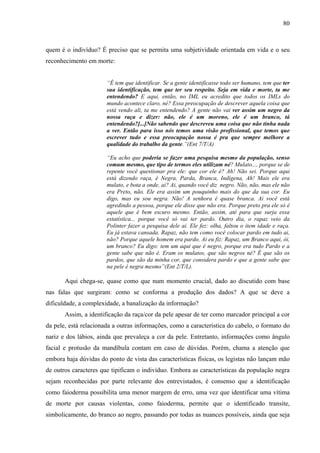 80 
quem é o indivíduo? É preciso que se permita uma subjetividade orientada em vida e o seu 
reconhecimento em morte: 
“É tem que identificar. Se a gente identificasse todo ser humano, tem que ter 
sua identificação, tem que ter seu respeito. Seja em vida e morte, ta me 
entendendo? E aqui, então, no IML eu acredito que todos os IMLs do 
mundo acontece claro, né? Essa preocupação de descrever aquela coisa que 
está vendo ali, ta me entendendo? A gente não vai ver assim um negro da 
nossa raça e dizer: não, ele é um moreno, ele é um branco, tá 
entendendo?[...]Não sabendo que descreveu uma coisa que não tinha nada 
a ver. Então para isso nós temos uma visão profissional, que temos que 
escrever tudo e essa preocupação nossa é pra que sempre melhore a 
qualidade do trabalho da gente.”(Ent 7/T/A) 
“Eu acho que poderia se fazer uma pesquisa mesmo da população, senso 
comum mesmo, que tipo de termos eles utilizam né? Mulato..., porque se de 
repente você questionar pra ele: que cor ele é? Ah! Não sei. Porque aqui 
está dizendo raça, é Negra, Parda, Branca, Indígena, Ah! Mais ele era 
mulato, e bota a onde, ai? Ai, quando você diz negro. Não, não, mas ele não 
era Preto, não. Ele era assim um pouquinho mais do que da sua cor. Eu 
digo, mas eu sou negra. Não! A senhora é quase branca. Ai você está 
agredindo a pessoa, porque ele disse que não era. Porque preto pra ele só é 
aquele que é bem escuro mesmo. Então, assim, até para que surja essa 
estatística... porque você só vai ter pardo. Outro dia, o rapaz veio da 
Polinter fazer a pesquisa dele ai. Ele fez: olha, faltou o item idade e raça. 
Eu já estava cansada. Rapaz, não tem como você colocar pardo em tudo ai, 
não? Porque aquele homem era pardo. Ai eu fiz: Rapaz, um Branco aqui, ói, 
um branco? Eu digo: tem um aqui que é negro, porque era tudo Pardo e a 
gente sabe que não é. Eram os mulatos, que são negros né? É que são os 
pardos, que são da minha cor, que considera pardo e que a gente sabe que 
na pele é negra mesmo”(Ent 2/T/L). 
Aqui chega-se, quase como que num momento crucial, dado ao discutido com base 
nas falas que surgiram: como se conforma a produção dos dados? A que se deve a 
dificuldade, a complexidade, a banalização da informação? 
Assim, a identificação da raça/cor da pele apesar de ter como marcador principal a cor 
da pele, está relacionada a outras informações, como a característica do cabelo, o formato do 
nariz e dos lábios, ainda que prevaleça a cor da pele. Entretanto, informações como ângulo 
facial e protusão da mandíbula contam em caso de dúvidas. Porém, chama a atenção que 
embora haja dúvidas do ponto de vista das características físicas, os legistas não lançam mão 
de outros caracteres que tipificam o indivíduo. Embora as características da população negra 
sejam reconhecidas por parte relevante dos entrevistados, é consenso que a identificação 
como faioderma possibilita uma menor margem de erro, uma vez que identificar uma vítima 
de morte por causas violentas, como faioderma, permite que o identificado transite, 
simbolicamente, do branco ao negro, passando por todas as nuances possíveis, ainda que seja 
 
