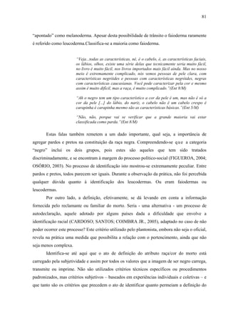 81 
“apontado” como melanoderma. Apesar desta possibilidade de trânsito o faioderma raramente 
é referido como leucoderma.Classifica-se a maioria como faioderma. 
“Veja...todas as características, né, é o cabelo, é, as características faciais, 
os lábios, olhos, existe uma série delas que tecnicamente seria muito fácil, 
no livro é muito fácil, nos livros importados mais fácil ainda. Mas no nosso 
meio é extremamente complicado, nós vemos pessoas de pele clara, com 
características negróides e pessoas com características negróides, negras 
com características caucasianas. Você pode caracterizar pela cor e mesmo 
assim é muito difícil, mas a raça, é muito complicado.”(Ent 8/M) 
“Ah o negro tem um tipo característico a cor da pele é um, mas não é só a 
cor da pele [...] do lábio, do nariz, o cabelo não é um cabelo crespo é 
carapinha é carapinha mesmo são as características básicas.”(Ent 5/M) 
“Não, não, porque vai se verificar que a grande maioria vai estar 
classificada como parda.”(Ent 8/M) 
Estas falas também remetem a um dado importante, qual seja, a importância de 
agregar pardos e pretos na constituição da raça negra. Compreendendo-se q u e a categoria 
“negro” inclui os dois grupos, pois estes são aqueles que tem sido tratados 
discriminadamente, e se encontram à margem do processo político-social (FIGUEROA, 2004; 
OSÓRIO, 2003). No processo de identificação isto mostrou-se extremamente peculiar. Entre 
pardos e pretos, todos parecem ser iguais. Durante a observação da prática, não foi percebida 
qualquer dúvida quanto à identificação dos leucodermas. Ou eram faiodermas ou 
leucodermas. 
Por outro lado, a definição, efetivamente, se dá levando em conta a informação 
fornecida pelo reclamante ou familiar do morto. Seria - uma alternativa - um processo de 
autodeclaração, aquele adotado por alguns países dada a dificuldade que envolve a 
identificação racial (CARDOSO; SANTOS; COIMBRA JR., 2005), adaptado no caso de não 
poder ocorrer este processo? Este critério utilizado pelo plantonista, embora não seja o oficial, 
revela na prática uma medida que possibilita a relação com o pertencimento, ainda que não 
seja menos complexa. 
Identifica-se até aqui que o ato de definição do atributo raça/cor do morto está 
carregado pela subjetividade e assim por todos os valores que a imagem de ser negro carrega, 
transmite ou imprime. Não são utilizados critérios técnicos específicos ou procedimentos 
padronizados, mas critérios subjetivos – baseados em experiências individuais e coletivas – e 
que tanto são os critérios que precedem o ato de identificar quanto permeiam a definição do 
 