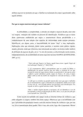 82 
atributo raça/cor no momento em que o familiar ou reclamante do corpo é questionado sobre 
aquele atributo. 
Por que os negros morrem mais por causas violentas? 
As dificuldades, a complexidade, a omissão em relação a raça/cor da pele, mais uma 
vez surgem, emergem não isolados no processo de identificação. Acredita-se que as raízes 
desta controversa estabelecida por traços e características físicas pré-definidas e o 
estabelecimento de uma relação com aspectos de inferioridade ainda estejam presentes. 
Identifica-se, em alguns casos, a inaceitabilidade do termo “raça” e suas implicações. 
Implicações estas que retomam, dentre outras questões, o racismo como prática vigente, 
atuante, presente, ainda que silenciosa, mas entremeada nas ações e na técnica (saber médico) 
de definição da raça/cor da pele, em si: “os atos de racismo e a discriminação racial existem, 
independentemente, da aceitabilidade do termo raça (neo racismo)”(LOPES; QUINTILIANO, 
2007, p.11).: 
“Você acha que Negro é só Negro, aquele bem escuro, aquele Negro ali 
você acha que é Negro[...]””(Ent 2/T/L) 
“[...]é extremamente difícil, principalmente aqui no estado da Bahia, a 
identificação do quesito raça/cor que nós temos a variação de cor que 
variam do retinto ao negro menos retinto, ao pardo,não é, por que às vezes 
é difícil a gente identificar pardo, negro ou branco. Às vezes é muito 
difícil...índio eu não me lembro de ninguém ter colocado até hoje,[...]”(Ent 
8/M) 
“[...]do que se considera na grande maioria das vezes que aqui o individuo 
de cor melanoderma e aqui o individuo de cor faioderma. Então você vê que 
se tiver esse aí, você já pode utilizar isso pra fazer essa classificação, isso 
ai pode ser útil se a gente não tem o dado.”(Ent 5/M) 
“Bom, o médico legista durante a necropsia, ele vai identificar a cor do 
necropsiado e coloca na declaração de óbito, não é, a cor que ele acha que 
o necropsiado tem.”(Ent 8/M) 
Como recorte da realidade este espaço revela as diversas formas de violência a que 
estão relegados os negros, também fora deste espaço. Observa-se que a invisibilidade com 
que é percebida esta população remete a uma das maiores formas de violência e que, por sua 
vez, leva a naturalização deste quadro. Não é visto, não existe, logo, não é importante. Morrer 
 