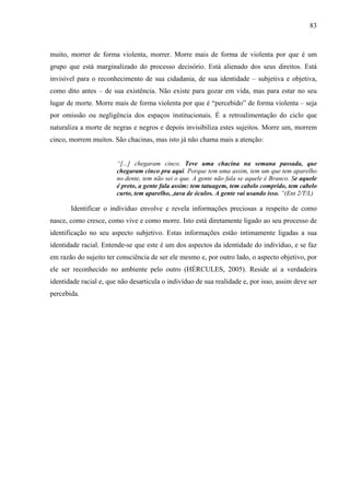 83 
muito, morrer de forma violenta, morrer. Morre mais de forma de violenta por que é um 
grupo que está marginalizado do processo decisório. Está alienado dos seus direitos. Está 
invisível para o reconhecimento de sua cidadania, de sua identidade – subjetiva e objetiva, 
como dito antes – de sua existência. Não existe para gozar em vida, mas para estar no seu 
lugar de morte. Morre mais de forma violenta por que é “percebido” de forma violenta – seja 
por omissão ou negligência dos espaços institucionais. É a retroalimentação do ciclo que 
naturaliza a morte de negras e negros e depois invisibiliza estes sujeitos. Morre um, morrem 
cinco, morrem muitos. São chacinas, mas isto já não chama mais a atenção: 
“[...] chegaram cinco. Teve uma chacina na semana passada, que 
chegaram cinco pra aqui. Porque tem uma assim, tem um que tem aparelho 
no dente, tem não sei o que. A gente não fala se aquele é Branco. Se aquele 
é preto, a gente fala assim: tem tatuagem, tem cabelo comprido, tem cabelo 
curto, tem aparelho, ,tava de óculos. A gente vai usando isso. ”(Ent 2/T/L) 
Identificar o indivíduo envolve e revela informações preciosas a respeito de como 
nasce, como cresce, como vive e como morre. Isto está diretamente ligado ao seu processo de 
identificação no seu aspecto subjetivo. Estas informações estão intimamente ligadas a sua 
identidade racial. Entende-se que este é um dos aspectos da identidade do indivíduo, e se faz 
em razão do sujeito ter consciência de ser ele mesmo e, por outro lado, o aspecto objetivo, por 
ele ser reconhecido no ambiente pelo outro (HÉRCULES, 2005). Reside aí a verdadeira 
identidade racial e, que não desarticula o indivíduo de sua realidade e, por isso, assim deve ser 
percebida. 
 
