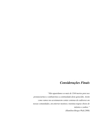 Considerações Finais 
“Não aguardamos os mais de 1344 mortos para nos 
pronunciarmos e combatermos a continuidade deste genocídio. Assim 
como vamos nos acostumarem contar centenas de cadáveres em 
nossas comunidades, em enterrar meninos e meninas negras cheios de 
talentos e sonhos.” 
(Hamilton Borges Walê,2008) 
 