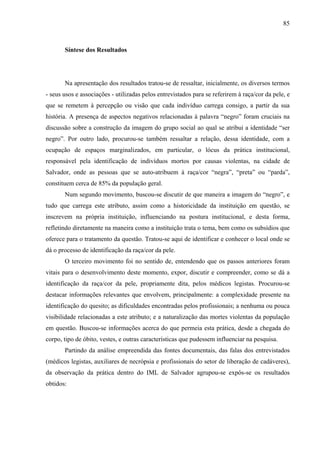 85 
Síntese dos Resultados 
Na apresentação dos resultados tratou-se de ressaltar, inicialmente, os diversos termos 
- seus usos e associações - utilizadas pelos entrevistados para se referirem à raça/cor da pele, e 
que se remetem à percepção ou visão que cada indivíduo carrega consigo, a partir da sua 
história. A presença de aspectos negativos relacionadas à palavra “negro” foram cruciais na 
discussão sobre a construção da imagem do grupo social ao qual se atribui a identidade “ser 
negro”. Por outro lado, procurou-se também ressaltar a relação, dessa identidade, com a 
ocupação de espaços marginalizados, em particular, o lócus da prática institucional, 
responsável pela identificação de indivíduos mortos por causas violentas, na cidade de 
Salvador, onde as pessoas que se auto-atribuem à raça/cor “negra”, “preta” ou “parda”, 
constituem cerca de 85% da população geral. 
Num segundo movimento, buscou-se discutir de que maneira a imagem do “negro”, e 
tudo que carrega este atributo, assim como a historicidade da instituição em questão, se 
inscrevem na própria instituição, influenciando na postura institucional, e desta forma, 
refletindo diretamente na maneira como a instituição trata o tema, bem como os subsídios que 
oferece para o tratamento da questão. Tratou-se aqui de identificar e conhecer o local onde se 
dá o processo de identificação da raça/cor da pele. 
O terceiro movimento foi no sentido de, entendendo que os passos anteriores foram 
vitais para o desenvolvimento deste momento, expor, discutir e compreender, como se dá a 
identificação da raça/cor da pele, propriamente dita, pelos médicos legistas. Procurou-se 
destacar informações relevantes que envolvem, principalmente: a complexidade presente na 
identificação do quesito; as dificuldades encontradas pelos profissionais; a nenhuma ou pouca 
visibilidade relacionadas a este atributo; e a naturalização das mortes violentas da população 
em questão. Buscou-se informações acerca do que permeia esta prática, desde a chegada do 
corpo, tipo de óbito, vestes, e outras características que pudessem influenciar na pesquisa. 
Partindo da análise empreendida das fontes documentais, das falas dos entrevistados 
(médicos legistas, auxiliares de necrópsia e profissionais do setor de liberação de cadáveres), 
da observação da prática dentro do IML de Salvador agrupou-se expôs-se os resultados 
obtidos: 
 