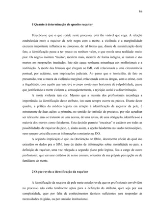 86 
1 Quanto à determinação do quesito raça/cor 
Percebeu-se que o que reside neste processo, está tão visível que cega. A relação 
estabelecida entre a raça/cor da pele negra com a morte, a violência e a marginalidade 
exercem importante influência no processo, de tal forma que, diante da naturalização deste 
fato, a identificação passa a ter pouco ou nenhum valor, o que revela uma realidade muito 
pior. Os negros morrem “muito”, morrem mais, morrem de forma indigna, se matam e são 
mortos em proporções inusitadas. Isto não causa nenhuma estranheza aos profissionais e a 
instituição. A morte dos brancos que chegam ao IML está relacionada a uma circunstância 
pontual, por acidente, sem implicações judiciais. Ao passo que o homicídio, de fato ou 
presumido, traz a marca da violência marginal, relacionada com as drogas, com o crime, com 
a ilegalidade, com aquilo que inscreve o corpo morto num horizonte de culpabilidade, quase 
que justificando a morte violenta e, conseqüentemente, a rejeição social e a discriminação. 
A morte violenta tem cor. Mesmo que a maioria dos profissionais reconheça a 
importância da identificação deste atributo, isto nem sempre ocorre na prática. Diante deste 
quadro, a prática do médico legista em relação à identificação da raça/cor da pele, é 
estruturante de duas ações: a primeira, no sentido de omissão do processo, por não acreditar 
ser relevante, mas se tratando de uma norma, de uma rotina, de uma obrigação, identifica-se a 
maioria dos mortos como faioderma. Esta decisão permite “encaixar” o cadáver em todas as 
possibilidades de raça/cor da pele, e, ainda assim, a opção faioderma no laudo necroscópico, 
nem sempre coincidiu com as informações constantes na DO. 
A segunda implicação é que, na Declaração de Óbito, documento oficial do qual são 
extraídos os dados pra o SIM, base de dados de informações sobre mortalidade no país, a 
definição da raça/cor, uma vez relegada a segundo plano pelo legista, fica a cargo de outro 
profissional, que vai usar critérios do senso comum, oriundos da sua própria percepção ou de 
familiares do morto. 
2 O que revela a identificação da raça/cor 
A identificação da raça/cor da pele neste estudo revela que os profissionais envolvidos 
no processo não estão totalmente aptos para a definição do atributo, quer seja por sua 
complexidade, quer por falta de conhecimentos técnicos suficientes para responder às 
necessidades exigidas, ou por omissão institucional. 
 