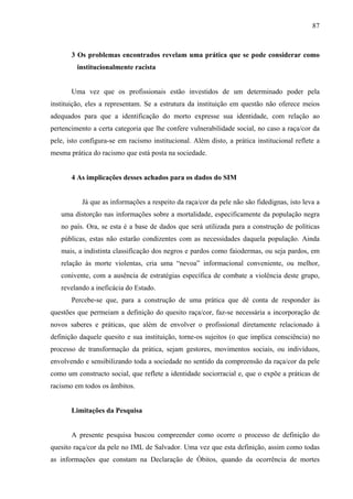 87 
3 Os problemas encontrados revelam uma prática que se pode considerar como 
institucionalmente racista 
Uma vez que os profissionais estão investidos de um determinado poder pela 
instituição, eles a representam. Se a estrutura da instituição em questão não oferece meios 
adequados para que a identificação do morto expresse sua identidade, com relação ao 
pertencimento a certa categoria que lhe confere vulnerabilidade social, no caso a raça/cor da 
pele, isto configura-se em racismo institucional. Além disto, a prática institucional reflete a 
mesma prática do racismo que está posta na sociedade. 
4 As implicações desses achados para os dados do SIM 
Já que as informações a respeito da raça/cor da pele não são fidedignas, isto leva a 
uma distorção nas informações sobre a mortalidade, especificamente da população negra 
no país. Ora, se esta é a base de dados que será utilizada para a construção de políticas 
públicas, estas não estarão condizentes com as necessidades daquela população. Ainda 
mais, a indistinta classificação dos negros e pardos como faiodermas, ou seja pardos, em 
relação às morte violentas, cria uma “nevoa” informacional conveniente, ou melhor, 
conivente, com a ausência de estratégias específica de combate a violência deste grupo, 
revelando a ineficácia do Estado. 
Percebe-se que, para a construção de uma prática que dê conta de responder às 
questões que permeiam a definição do quesito raça/cor, faz-se necessária a incorporação de 
novos saberes e práticas, que além de envolver o profissional diretamente relacionado à 
definição daquele quesito e sua instituição, torne-os sujeitos (o que implica consciência) no 
processo de transformação da prática, sejam gestores, movimentos sociais, ou indivíduos, 
envolvendo e sensibilizando toda a sociedade no sentido da compreensão da raça/cor da pele 
como um constructo social, que reflete a identidade sociorracial e, que o expõe a práticas de 
racismo em todos os âmbitos. 
Limitações da Pesquisa 
A presente pesquisa buscou compreender como ocorre o processo de definição do 
quesito raça/cor da pele no IML de Salvador. Uma vez que esta definição, assim como todas 
as informações que constam na Declaração de Óbitos, quando da ocorrência de mortes 
 