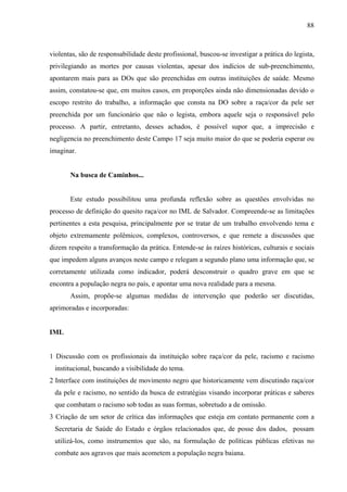 88 
violentas, são de responsabilidade deste profissional, buscou-se investigar a prática do legista, 
privilegiando as mortes por causas violentas, apesar dos indícios de sub-preenchimento, 
apontarem mais para as DOs que são preenchidas em outras instituições de saúde. Mesmo 
assim, constatou-se que, em muitos casos, em proporções ainda não dimensionadas devido o 
escopo restrito do trabalho, a informação que consta na DO sobre a raça/cor da pele ser 
preenchida por um funcionário que não o legista, embora aquele seja o responsável pelo 
processo. A partir, entretanto, desses achados, é possível supor que, a imprecisão e 
negligencia no preenchimento deste Campo 17 seja muito maior do que se poderia esperar ou 
imaginar. 
Na busca de Caminhos... 
Este estudo possibilitou uma profunda reflexão sobre as questões envolvidas no 
processo de definição do quesito raça/cor no IML de Salvador. Compreende-se as limitações 
pertinentes a esta pesquisa, principalmente por se tratar de um trabalho envolvendo tema e 
objeto extremamente polêmicos, complexos, controversos, e que remete a discussões que 
dizem respeito a transformação da prática. Entende-se às raízes históricas, culturais e sociais 
que impedem alguns avanços neste campo e relegam a segundo plano uma informação que, se 
corretamente utilizada como indicador, poderá desconstruir o quadro grave em que se 
encontra a população negra no país, e apontar uma nova realidade para a mesma. 
Assim, propõe-se algumas medidas de intervenção que poderão ser discutidas, 
aprimoradas e incorporadas: 
IML 
1 Discussão com os profissionais da instituição sobre raça/cor da pele, racismo e racismo 
institucional, buscando a visibilidade do tema. 
2 Interface com instituições de movimento negro que historicamente vem discutindo raça/cor 
da pele e racismo, no sentido da busca de estratégias visando incorporar práticas e saberes 
que combatam o racismo sob todas as suas formas, sobretudo a de omissão. 
3 Criação de um setor de crítica das informações que esteja em contato permanente com a 
Secretaria de Saúde do Estado e órgãos relacionados que, de posse dos dados, possam 
utilizá-los, como instrumentos que são, na formulação de políticas públicas efetivas no 
combate aos agravos que mais acometem a população negra baiana. 
 