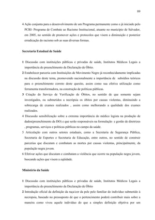89 
4 Ação conjunta para o desenvolvimento de um Programa permanente como o já iniciado pelo 
PCRI- Programa de Combate ao Racismo Institucional, atuante no município de Salvador, 
em 2005, no sentido de promover ações e protocolos que visem a diminuição e posterior 
erradicação do racismo sob as suas diversas formas. 
Secretaria Estadual de Saúde 
1 Discussão com instituições públicas e privadas de saúde, Institutos Médicos Legais a 
importância do preenchimento da Declaração de Óbito. 
2 Estabelecer parceria com Instituições de Movimento Negro já reconhecidamente implicadas 
na discussão deste tema, promovendo nacionalmente a importância de subsídios teóricos 
para o preenchimento correto deste quesito, assim como sua efetiva utilização como 
ferramenta transformadora, na construção de políticas públicas. 
3 Criação do Serviço de Verificação de Óbitos, no sentido de que somente sejam 
investigados, ou submetidos a necrópsia os óbitos por causas violentas, diminuindo a 
sobrecarga de exames realizados , assim como melhorando a qualidade dos exames 
realizados. 
4 Discussão sensibilização sobre a extrema importância do médico legista na produção de 
dados(preenchimento da DO) e que serão responsáveis na formulação e gestão de diretrizes 
, programas, serviços e políticas públicas no campo da saúde. 
5 Articulação com outros setores estaduais, como a Secretaria de Segurança Pública, 
Secretaria de Esportes e Secretaria de Educação, entre outros, no sentido de construir 
parcerias que discutam e combatam as mortes por causas violentas, principalmente, da 
população negra jovem. 
6 Efetivar ações que discutam e combatam a violência que ocorre na população negra jovem, 
buscando ações que visem a eqüidade. 
Ministério da Saúde 
1 Discussão com instituições públicas e privadas de saúde, Institutos Médicos Legais a 
importância do preenchimento da Declaração de Óbito 
2 Introdução oficial da definição da raça/cor da pele pelo familiar do indivíduo submetido à 
necropsia, baseado no pressuposto de que o pertencimento poderá contribuir mais sobre a 
maneira como viveu aquele indivíduo do que a simples definição objetiva por um 
 