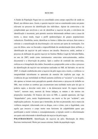 RESUMO 
A Saúde da População Negra tem se consolidado como campo específico de saúde no 
Brasil, nos últimos anos. Assim, o quesito raça/cor vem se constituindo como um ponto 
relevante no processo de identificação dos indivíduos. Apesar da controversa e da 
complexidade que envolvem o ato de identificar a raça/cor da pele, a relevância da 
identificação é inconteste, pois permite associar determinado atributo com a causa da 
morte, e, desse modo, traçar o perfil epidemiológico de grupos populacionais 
vulneráveis. Possibilita, assim, identificar os limites e falhas dos serviços, bem como a 
omissão e a naturalização da discriminação e do racismo por parte de instituições. Em 
caso de óbitos, uma vez havendo a impossibilidade da autodeclaração deste atributo, a 
identificação da raça/cor da pele torna-se um desafio. Buscou-se, então, analisar o 
processo de definição do quesito raça/cor no Instituo Médico Legal de Salvador/Bahia, 
no ano de 2007, tendo como instrumentos: entrevistas semi-estruturadas, análise 
documental e a observação da prática. Após a análise de conteúdo das entrevistas, 
realizou-se a triangulação dos dados, buscando-se compreender como se deu o processo 
de identificação da raça/cor nas necropsias realizadas no IML de Salvador, no ano de 
2007. A relação estabelecida entre a raça/cor da pele negra com a morte, a violência e a 
marginalidade inicialmente se apresenta de maneira tão explícita que cega. As 
evidências de que mortalidade no Brasil aumenta conforme se “escurece” a cor da pele, 
não apenas se tornam mais perceptíveis quando observamos o processo de trabalho no 
IML, mas revelam as sombras que escamoteiam uma realidade muito pior do que se 
poderia supor, a desvelar outro mito: o da democracia racial. Os negros morrem 
“muito”, morrem mais, morrem de forma indigna, se matam e são mortos em 
proporções inusitadas. Os brancos são raros no IML, e, quando aparecem, são logo 
“despachados”, pois, muito freqüentemente, sua morte se faz por “acidente”, sem 
implicações judiciais. Ao passo que o homicídio, de fato ou presumido, traz a marca da 
violência marginal, relacionada com as drogas, com o crime, com a ilegalidade, com 
aquilo que inscreve o corpo morto num horizonte de culpabilidade quase que 
justificando a morte violenta e, conseqüentemente, a rejeição social e a discriminação 
aos quais está relacionada à identificação da raça/cor da pele negra. 
PALAVRAS-CHAVE: Identificação da raça/cor da pele; Declaração de óbito; 
Racismo institucional; Morte por causas externas; Saúde da população negra. 
 