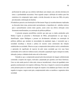 90 
profissional de saúde que usa critérios individuais sem relação com a devida relevância do 
tema e a profundidade necessárias. Num segundo campo a definição do médico para fins 
estatísticos de comparação (após ampla e devida discussão do tema nos IMLs do país), 
prevalecendo a informação do familiar. 
3 Estabelecer parceria com Instituições de Movimento Negro já reconhecidamente implicadas 
na discussão deste tema, promovendo nacionalmente a importância de subsídios teóricos 
para o preenchimento correto deste quesito, assim como sua efetiva utilização como 
ferramenta transformadora, na construção de políticas públicas . 
A presente pesquisa possibilitou concluir que para que os dados produzidos pelo 
Médico Legista ao preencher a Declaração de Óbito, principalmente no que tange a 
identificação, sejam fidedignos e possam ser devidamente utilizados na construção de 
políticas públicas que atendam às necessidades da população negra, é necessário que a 
sociedade reconheça e discuta a prática do racismo como estruturante das relações 
estabelecidas na sociedade. Observa-se que a compreensão desta prática inclui a entendimento 
e apreensão do significado de raça/cor da pele numa sociedade que teve suas bases 
constituídas sob os ardis da violência racial, colocando a população negra à margem na saúde, 
educação, justiça e cidadania desde antes até os dias atuais. 
Entende-se que a compreensão passará pela desconstrução da imagem subalternizada 
construída a respeito dos negros, motivada e perpetuada por questões com bases históricas. 
Uma vez não sendo possível voltar atrás, torna-se incondicional, a busca da igualdade como 
garantia constitucional e do respeito à diferença. Para isto, é inegável o exercício da eqüidade 
como primeiro passo no caminho do resgate do respeito e da cidadania que foram e tem sido 
negados às negras e negros neste país, comprometendo todos os membros e segmentos desta 
sociedade 
 