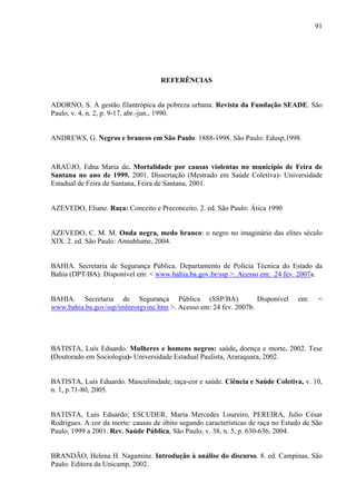 91 
REFERÊNCIAS 
ADORNO, S. A gestão filantrópica da pobreza urbana. Revista da Fundação SEADE. São 
Paulo, v. 4, n. 2, p. 9-17, abr.-jun., 1990. 
ANDREWS, G. Negros e brancos em São Paulo: 1888-1998. São Paulo: Edusp,1998. 
ARAÚJO, Edna Maria de. Mortalidade por causas violentas no município de Feira de 
Santana no ano de 1999. 2001. Dissertação (Mestrado em Saúde Coletiva)- Universidade 
Estadual de Feira de Santana, Feira de Santana, 2001. 
AZEVEDO, Eliane. Raça: Conceito e Preconceito. 2. ed. São Paulo: Ática 1990 
AZEVEDO, C. M. M. Onda negra, medo branco: o negro no imaginário das elites século 
XIX. 2. ed. São Paulo: Annablume, 2004. 
BAHIA. Secretaria de Segurança Pública. Departamento de Polícia Técnica do Estado da 
Bahia (DPT/BA). Disponível em: < www.bahia.ba.gov.br/ssp >. Acesso em: 24 fev. 2007a. 
BAHIA. Secretaria de Segurança Pública (SSP/BA) Disponível em: < 
www.bahia.ba.gov/ssp/imlnrorgvinc.htm >. Acesso em: 24 fev. 2007b. 
BATISTA, Luís Eduardo. Mulheres e homens negros: saúde, doença e morte. 2002. Tese 
(Doutorado em Sociologia)- Universidade Estadual Paulista, Araraquara, 2002. 
BATISTA, Luís Eduardo. Masculinidade, raça-cor e saúde. Ciência e Saúde Coletiva, v. 10, 
n. 1, p.71-80, 2005. 
BATISTA, Luís Eduardo; ESCUDER, Maria Mercedes Loureiro, PEREIRA, Julio César 
Rodrigues. A cor da morte: causas de óbito segundo características de raça no Estado de São 
Paulo, 1999 a 2001. Rev. Saúde Pública, São Paulo, v. 38, n. 5, p. 630-636, 2004. 
BRANDÃO, Helena H. Nagamine. Introdução à análise do discurso. 8. ed. Campinas, São 
Paulo: Editora da Unicamp, 2002. 
 