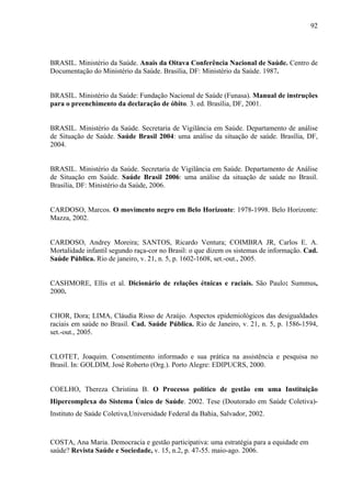 92 
BRASIL. Ministério da Saúde. Anais da Oitava Conferência Nacional de Saúde. Centro de 
Documentação do Ministério da Saúde. Brasília, DF: Ministério da Saúde. 1987. 
BRASIL. Ministério da Saúde: Fundação Nacional de Saúde (Funasa). Manual de instruções 
para o preenchimento da declaração de óbito. 3. ed. Brasília, DF, 2001. 
BRASIL. Ministério da Saúde. Secretaria de Vigilância em Saúde. Departamento de análise 
de Situação de Saúde. Saúde Brasil 2004: uma análise da situação de saúde. Brasília, DF, 
2004. 
BRASIL. Ministério da Saúde. Secretaria de Vigilância em Saúde. Departamento de Análise 
de Situação em Saúde. Saúde Brasil 2006: uma análise da situação de saúde no Brasil. 
Brasília, DF: Ministério da Saúde, 2006. 
CARDOSO, Marcos. O movimento negro em Belo Horizonte: 1978-1998. Belo Horizonte: 
Mazza, 2002. 
CARDOSO, Andrey Moreira; SANTOS, Ricardo Ventura; COIMBRA JR, Carlos E. A. 
Mortalidade infantil segundo raça-cor no Brasil: o que dizem os sistemas de informação. Cad. 
Saúde Pública. Rio de janeiro, v. 21, n. 5, p. 1602-1608, set.-out., 2005. 
CASHMORE, Ellis et al. Dicionário de relações étnicas e raciais. São Paulo: Summus, 
2000. 
CHOR, Dora; LIMA, Cláudia Risso de Araújo. Aspectos epidemiológicos das desigualdades 
raciais em saúde no Brasil. Cad. Saúde Pública. Rio de Janeiro, v. 21, n. 5, p. 1586-1594, 
set.-out., 2005. 
CLOTET, Joaquim. Consentimento informado e sua prática na assistência e pesquisa no 
Brasil. In: GOLDIM, José Roberto (Org.). Porto Alegre: EDIPUCRS, 2000. 
COELHO, Thereza Christina B. O Processo político de gestão em uma Instituição 
Hipercomplexa do Sistema Único de Saúde. 2002. Tese (Doutorado em Saúde Coletiva)- 
Instituto de Saúde Coletiva,Universidade Federal da Bahia, Salvador, 2002. 
COSTA, Ana Maria. Democracia e gestão participativa: uma estratégia para a equidade em 
saúde? Revista Saúde e Sociedade, v. 15, n.2, p. 47-55. maio-ago. 2006. 
 