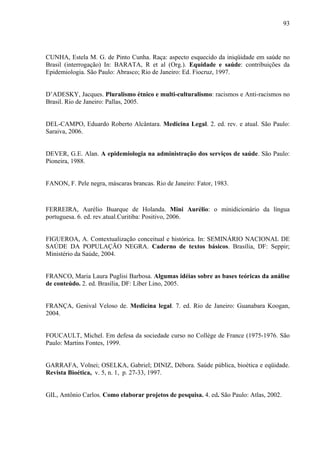 93 
CUNHA, Estela M. G. de Pinto Cunha. Raça: aspecto esquecido da iniqüidade em saúde no 
Brasil (interrogação) In: BARATA, R et al (Org.). Equidade e saúde: contribuições da 
Epidemiologia. São Paulo: Abrasco; Rio de Janeiro: Ed. Fiocruz, 1997. 
D’ADESKY, Jacques. Pluralismo étnico e multi-culturalismo: racismos e Anti-racismos no 
Brasil. Rio de Janeiro: Pallas, 2005. 
DEL-CAMPO, Eduardo Roberto Alcântara. Medicina Legal. 2. ed. rev. e atual. São Paulo: 
Saraiva, 2006. 
DEVER, G.E. Alan. A epidemiologia na administração dos serviços de saúde. São Paulo: 
Pioneira, 1988. 
FANON, F. Pele negra, máscaras brancas. Rio de Janeiro: Fator, 1983. 
FERREIRA, Aurélio Buarque de Holanda. Mini Aurélio: o minidicionário da língua 
portuguesa. 6. ed. rev.atual.Curitiba: Positivo, 2006. 
FIGUEROA, A. Contextualização conceitual e histórica. In: SEMINÁRIO NACIONAL DE 
SAÚDE DA POPULAÇÃO NEGRA. Caderno de textos básicos. Brasília, DF: Seppir; 
Ministério da Saúde, 2004. 
FRANCO, Maria Laura Puglisi Barbosa. Algumas idéias sobre as bases teóricas da análise 
de conteúdo. 2. ed. Brasília, DF: Líber Lino, 2005. 
FRANÇA, Genival Veloso de. Medicina legal. 7. ed. Rio de Janeiro: Guanabara Koogan, 
2004. 
FOUCAULT, Michel. Em defesa da sociedade curso no Collége de France (1975-1976. São 
Paulo: Martins Fontes, 1999. 
GARRAFA, Volnei; OSELKA, Gabriel; DINIZ, Débora. Saúde pública, bioética e eqüidade. 
Revista Bioética, v. 5, n. 1, p. 27-33, 1997. 
GIL, Antônio Carlos. Como elaborar projetos de pesquisa. 4. ed. São Paulo: Atlas, 2002. 
 