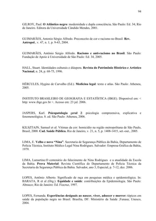 94 
GILROY, Paul. O Atlântico negro: modernidade e dupla consciência. São Paulo: Ed. 34; Rio 
de Janeiro. Editora da Universidade Cândido Mendes, 2001. 
GUIMARÃES, Antonio Sérgio Alfredo. Preconceito de cor e racismo no Brasil. Rev. 
Antropol., v. 47, n. 1, p. 9-43, 2004. 
GUIMARÃES, Antônio Sergio Alfredo. Racismo e anti-racismo no Brasil. São Paulo: 
Fundação de Apoio à Universidade de São Paulo: Ed. 34, 2005. 
HALL, Stuart. Identidades culturais e diáspora. Revista do Patrimônio Histórico e Artístico 
Nacional, n. 24, p. 68-75, 1996. 
HÉRCULES, Hygino de Carvalho (Ed.). Medicina legal: texto e atlas. São Paulo: Atheneu, 
2005. 
INSTITUTO BRASILEIRO DE GEOGRAFIA E ESTATÍSTICA (IBGE). Disponível em: < 
http: www.ibge.gov.br >. Acesso em: 23 jul. 2006. 
JASPERS, Karl. Psicopatologia geral 2: psicologia compreensiva, explicativa e 
fenomenológica. 8. ed. São Paulo: Atheneu, 2006. 
KILSZTAJN, Samuel et al. Vítimas da cor: homicídio na região metropolitana de São Paulo, 
Brasil, 2000. Cad. Saúde Pública. Rio de Janeiro, v. 21, n. 5, p. 1408-1415, set.-out., 2005. 
LIMA, E. Velho e novo “Nina”. Secretaria de Segurança Pública da Bahia, Departamento de 
Polícia Técnica, Instituto Médico Legal Nina Rodrigues. Salvador: Empresa Gráfica da Bahia, 
1979. 
LIMA, Lamartine.O centenário do falecimento de Nina Rodrigues e a atualidade da Escola 
da Bahia. Prova Material: Revista Científica do Departamento de Polícia Técnica da 
Secretaria da Segurança Pública da Bahia. Salvador, ano 3, Especial, p. 7-12, dez. 2006. 
LOPES, Antônio Alberto. Significado de raça em pesquisas médica e epidemiológica. In: 
BARATA, R et al (Org.). Equidade e saúde: contribuições da Epidemiologia. São Paulo: 
Abrasco; Rio de Janeiro: Ed. Fiocruz, 1997. 
LOPES, Fernanda. Experiências desiguais ao nascer, viver, adoecer e morrer: tópicos em 
saúde da população negra no Brasil. Brasília, DF: Ministério da Saúde ;Funasa; Unesco, 
2004. 
 